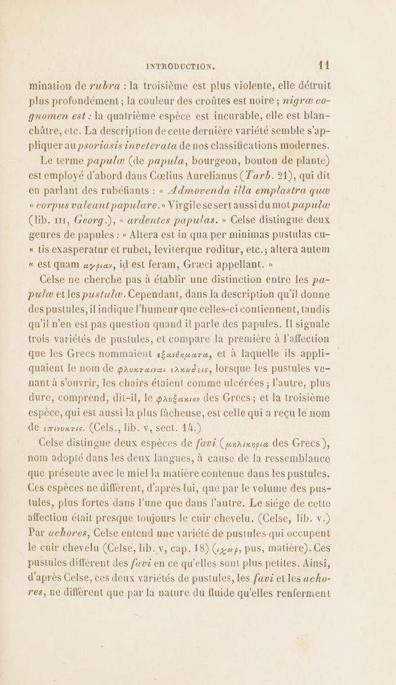 mination de rubra : la troisième est plus violente, elle détruit plus profondément ; la couleur des croûtes est noire ; nigræ co- gnomen est : la quatrième espèce est incurable, elle est blan- châtre, etc. La description de cette dernière variété semble s'ap- pliquer au psoriasis inveterata de nos classifications modernes. Le terme papulæ (de papula, bourgeon, bouton de plante) est employé d’abord dans Cœlius Aurelianus (T'arb. 21), qui dit en parlant des rubéfiants : « Ædmovenda illa emplastra quæ « corpus valeant papulare.» Virgile sesert aussi du mot papulæ (lib. 111, Georg.), « ardentes papulas. » Celse distingue deux genres de papules : « Altera est in qua per minimas pustulas cu- « Lis exasperatur et rubet, leviterque roditur, etc.; altera autem « est QUAM &amp;ypca, iQ est feram, Græci appellant. » Celse ne cherche pas à établir une distinction entre Les pa- pulæ etles pustulæ. Cependant, dans la descriptiun qu'il donne des pustules, il indique l’humeur que celles-ci contiennent, tandis qu’il n’en est pas question quand il parle des papules. [I signale trois variétés de pustules, et compare la première à l'affection que les Grecs nommaient s£aydmmaræ, et à laquelle ils appli- quaient le nom de gauxraæsnas saxwdeis, lorsque les pustules ve- nant à s'ouvrir, les chairs étaient comme ulcérées ; l’autre, plus dure, comprend, dit-il, le parëaxs0 des Grecs; et la troisième espèce, qui est aussi la plus fâcheuse, est celle qui a reçu le nom de eméyvnris. (Cels., lD-v; sec. 14.) Celse distingue deux espèces de favi (pemasmnpeæ des Grecs), nom adopté dans les deux langues, à cause de la ressemblance que présente avec le miel ja matière contenue dans les pustules. Ces espèces ne diffèrent, d’après lui, que par le volume des pus- tules, plus fortes dans l’une que dans l’autre. Le siége de cette affection était presque toujours le cuir chevelu, (Celse, lib. v.) Par achores, Celse entend une variété de pustules qui occupent le cuir chevelu (Celse, lib. v, cap. 18) (309, pus, matière). Ces pustules diffèrent des fav en ce qu’elles sont plus petites. Ainsi, d’après Celse, ces deux variétés de pustules, les favi et les acho- res, ne différent que par la nature du fluide qu’elles renferment