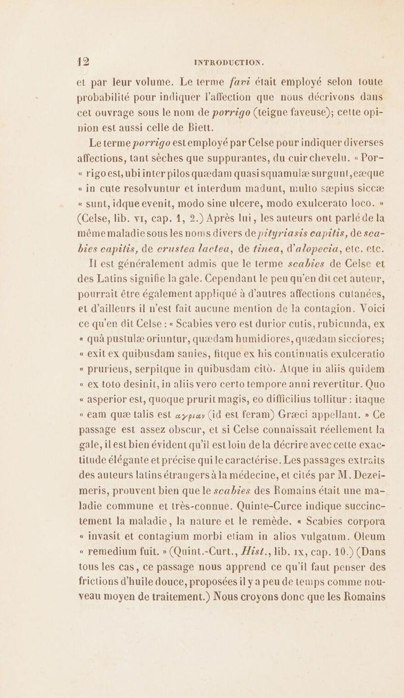 et par leur volume. Le terme favi était employé selon toute probabilité pour indiquer l'affection que nous décrivons dans cet ouvrage sous le nom de porrigo (teigne faveuse); cette opi- pion est aussi celle de Biett. Leterme porrigo estemployé par Celse pour indiquer diverses affections, tant sèches que suppurantes, du cuir chevelu. « Por- « rigoest,ubiinter pilos quædam quasisquamulæ surgunt,eæque «in cute resolvuntur et interdum madunt, multo sæpius siccæ « sunt, idque evenit, modo sine ulcere, modo exulcerato loco. » (Celse, lib. vr, cap. 1, 2.) Après lui, les auteurs ont parlé de la mêmemaladie sous les noms divers de pityriasis capitis, de sca- bies capitis, de crustea lactea, de tènea, d’alopecia, etc. ete. Il est généralement admis que le terme scabies de Celse et des Latins signifie la gale. Cependant le peu qu’en dit cet auteur, pourrait être également appliqué à d’autres affections cutanées, et d’ailleurs il n’est fait aucune mention de la contagion. Voici ce qu’en dit Celse : « Scabies vero est durior cutis, rubicunda, ex « quà pustuiæ oriuntur, quædam humidiores, quædam sicciores; «exit ex quibusdam sanies, fitque ex his continuatis exulceratio « pruriens, serpitque in quibusdam cit. Atque in aliis quidem « ex toto desinit, in aliis vero certo tempore anni revertitur. Quo « asperior est, quoque prurit magis, eo difficilius tollitur : itaque «eam quæ talis est æ3psay (id est feram) Græci appellant. » Ce passage est assez obscur, et si Celse connaissait réellement la gale, ilest bien évident qu'il est loin de la décrire avec cette exac- titude élégante et précise qui le caractérise. Les passages extraits des auteurs latins étrangers à la médecine, et cités par M. Dezei- meris, prouvent bien que le scabies des Romains était une ma- ladie commune et très-connue. Quinte-Curce indique succinc- tement la maladie, la nature et le remède. « Scabies corpora « invasit et contagium morbi etiam in alios vulgatum. Oleum « remedium fuit. » (Quint.-Curt., Aése., lib. 1x, cap. 10.) (Dans tous les cas, ce passage nous apprend ce qu'il faut penser des frictions d'huile douce, proposées il y a peu de temps comme nou- veau moyen de traitement.) Nous croyons donc que les Romains