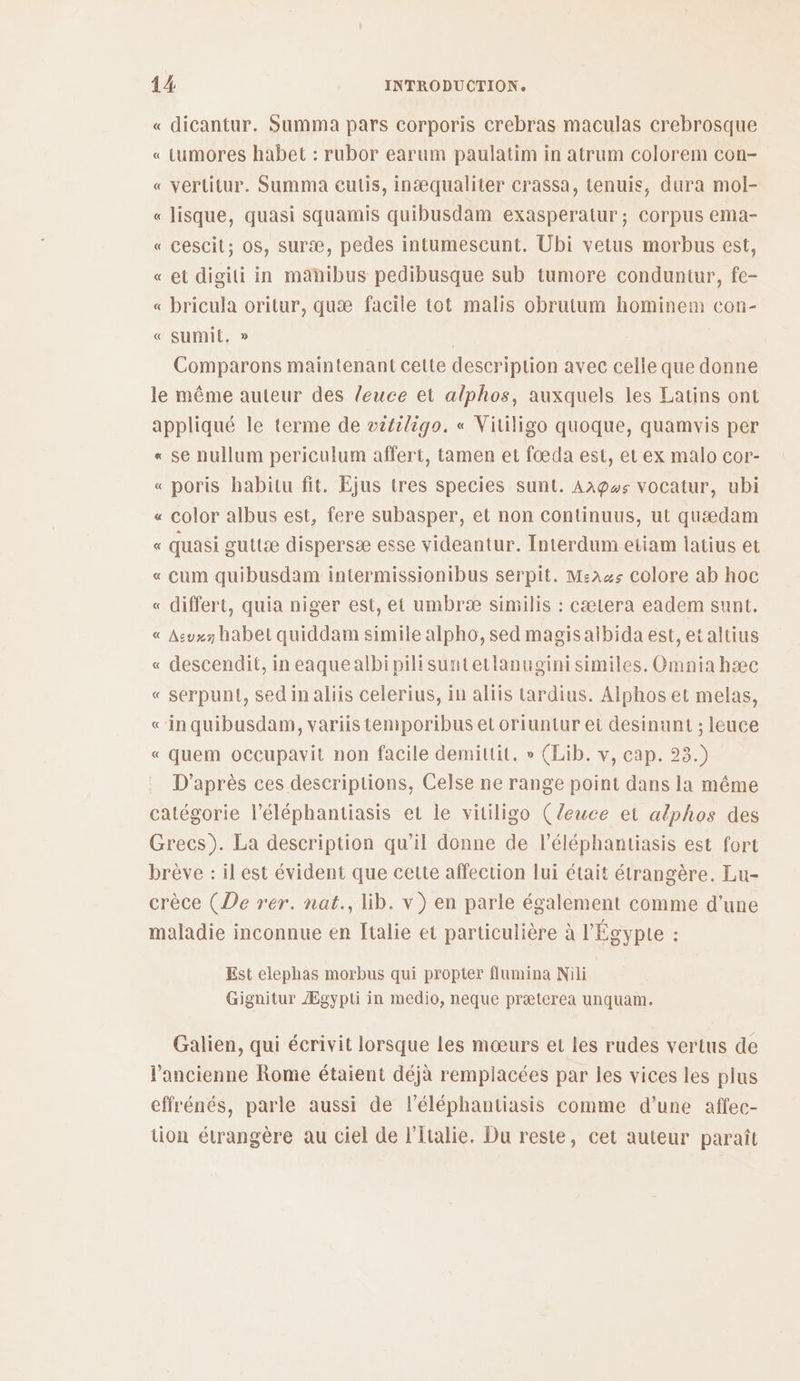 « dicantur. Summa pars corporis crebras maculas crebrosque « Lumores habet : rubor earum paulatim in atrum colorem con- « vertitur. Summa cuis, inæqualiter crassa, tenuis, dura mol- « lisque, quasi squamis quibusdam exasperatur ; Corpus ema- « cescit; os, suræ, pedes intumescunt. Übi vetus morbus est, « et digili in mahibus pedibusque sub tumore conduntur, fe- « bricula oritur, quæ facile tot malis obrutum hominem con- « sumit, » | Comparons maintenant cette description avec celle que donne le même auteur des leuce et alphos, auxquels les Latins ont appliqué le terme de vitiligo. « Vitiligo quoque, quamwvis per « se nullum periculum affert, tamen et fœæda est, et ex malo cor- « poris habitu fit. Ejus tres species sunt. Aagws vocatur, ubi « color albus est, fere subasper, et non continuus, ut quædam « quasi guttæ dispersæ esse videantur. Interdum etiam latius et « cum quibusdam intermissionibus serpit. M:a4$ colore ab hoc « differt, quia niger est, et umbræ similis : cætera eadem sunt. « Asvx habet quiddam simile alpho, sed magisalbida est, etaltius « descendit, in eaquealbipilisuntetlanugini similes. Omnia hæc « serpunt, sed in aliis celerius, in aliis tardius. Alphos et melas, <-in quibusdam, variis temporibus et oriuntur et desinunt ; leuce « quem occupavit non facile demittit. » (Lib. v, cap. 23.) D’après ces descriptions, Celse ne range point dans la même catégorie l’éléphantiasis et le vitiligo (leuce et alphos des Grecs). La description qu'il donne de l’éléphantiasis est fort brève : il est évident que cette affection lui était étrangère. Lu- crèce (De rer. nat., lib. v) en parle également comme d’une maladie inconnue en Italie et particulière à l'Égypte : Est elephas morbus qui propter flumina Nili Gignitur Ægypti in medio, neque præterea unquam. Galien, qui écrivit lorsque les mœurs et les rudes vertus de l'ancienne Rome étaient déjà rempiacées par les vices les plus effrénés, parle aussi de l’éléphantiasis comme d’une affec- üon étrangère au ciel de l'Italie. Du reste, cet auteur paraît