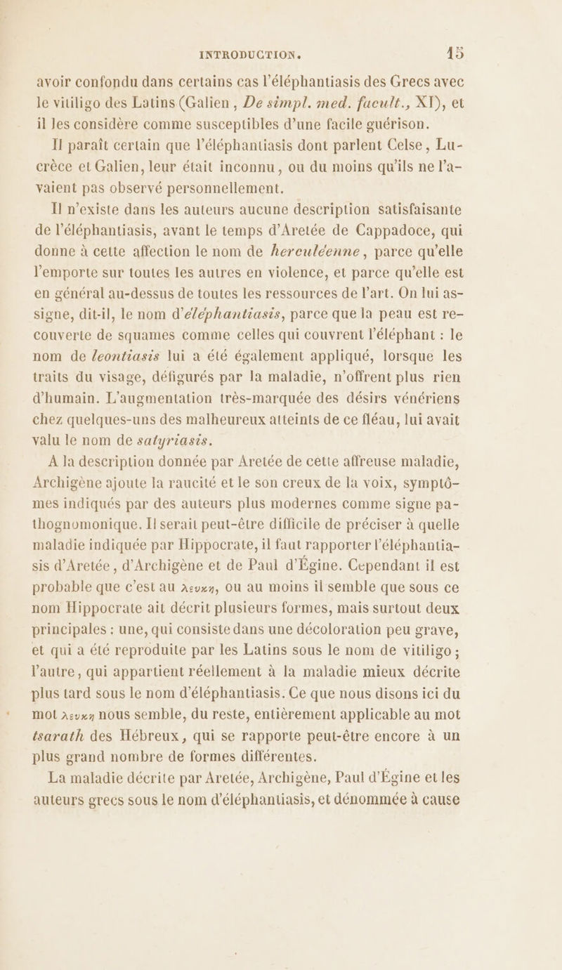avoir confondu dans certains cas l’éléphantiasis des Grecs avec le vitiligo des Latins (Galien, De simpl. med. facult., XV), et il Jes considère comme susceptibles d’une facile guérison. Il paraît certain que l’éléphantiasis dont parlent Celse, Lu- crèce et Galien, leur était inconnu, ou du moins qu'ils ne l’a- vaient pas observé personnellement. Il n'existe dans les auteurs aucune description satisfaisante de l’éléphantiasis, avant le temps d’Aretée de Cappadoce, qui donne à cette affection le nom de herculeenne, parce qu’elle l'emporte sur toutes les autres en violence, et parce qu’elle est en général au-dessus de toutes les ressources de l’art. On lui as- signe, dit-il, le nom d’éléphantiasis, parce que la peau est re- couverte de squames comme celles qui couvrent l'éléphant : le nom de leontiasis lui à été également appliqué, lorsque les traits du visage, défigurés par la maladie, n’offrent plus rien d’humain. L'augmentation très-marquée des désirs vénériens chez quelques-uns des malheureux atteints de ce fléau, lui avait valu le nom de satyriasis. À ja deseription donnée par Aretée de cette affreuse maladie, Archigène ajoute la raucité et le son creux de la voix, symptô- mes indiqués par des auteurs plus modernes comme signe pa- thognomonique. Îl serait peut-être difficile de préciser à quelle maladie indiquée par Hippocrate, il faut rapporter l’éléphantia- sis d’Aretée , d'Archigène et de Paul d'Égine. Cependant il est probable que c’est au A:vx7, Où au moins il semble que sous ce nom Hippocrate ait décrit plusieurs formes, mais surtout deux principales : une, qui consiste dans une décoloration peu grave, et qui à été reproduite par les Latins sous le nom de vitiligo ; l'autre, qui appartient réellement à la maladie mieux décrite plus tard sous le nom d’éléphantiasis. Ce que nous disons ici du MO à:vx nous semble, du reste, entièrement applicable au mot tsarath des Hébreux, qui se rapporte peut-être encore à un plus grand nombre de formes différentes. La maladie décrite par Aretée, Archigène, Paul d'Égine et les auteurs grecs sous le nom d’éléphantiasis, et dénommée à cause