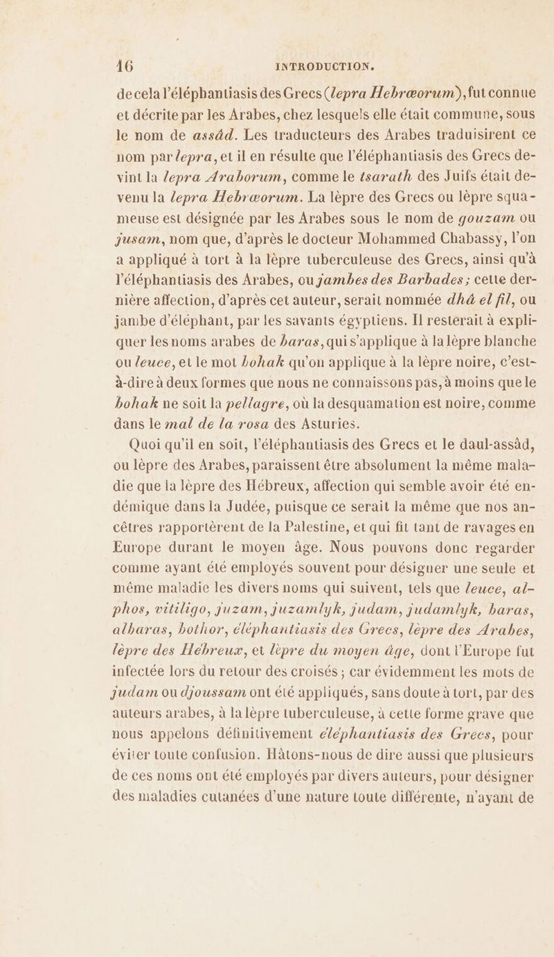 de cela l’éléphantiasis des Grecs (lepra Hebræorum),fut connue et décrite par les Arabes, chez lesquels elle était commune, sous le nom de assäd. Les traducteurs des Arabes traduisirent ce nom par depra, et il en résulte que l’éléphantiasis des Grecs de- vint la lepra Araborum, comme le tsarath des Juifs était de- venu la /epra Hebræorum. La lèpre des Grecs ou lèpre squa- meuse est désignée par les Arabes sous le nom de gouzam ou jusam, nom que, d’après le docteur Mohammed Chabassy, l’on a appliqué à tort à la lèpre tuberculeuse des Grecs, ainsi qu'à l’'éléphantiasis des Arabes, ou jambes des Barbades ; cette der- nière affection, d’après cet auteur, serait nommée dhä el fil, ou janibe d’éléphant, par les savants égyptiens. Il resterait à expli- quer lesnoms arabes de baras,qui s'applique à la lèpre blanche ou leuce, et le mot Lohak qu’on applique à la lèpre noire, c’est- à-dire à deux formes que nous ne connaissons pas, à moins que le bohak ne soit la pellagre, où la desquamation est noire, comme dans le mal de la rosa des Asturies. Quoi qu’il en soit, l’éléphantiasis des Grecs et le daul-assäd, ou lèpre des Arabes, paraissent être absolument la même maia- die que la lèpre des Hébreux, affection qui semble avoir été en- démique dans la Judée, puisque ce serait la même que nos an- cêtres rapportèrent de la Palestine, et qui fit tant de ravages en Europe durant le moyen âge. Nous pouvons donc regarder comme ayant été employés souvent pour désigner une seule et même maladie les divers noms qui suivent, tels que leuce, al- phos, vitiligo, juzam, juzamlyk, judam, judamlyk, baras, albaras, bothor, éléphantiasis des Grecs, lèpre des Arabes, lèpre des Hébreux, et lèpre du moyen äge, dont l'Europe fut infectée lors du retour des croisés ; car évidemment les mots de Judam ou djoussam ont été appliqués, sans doute à tort, par des auteurs arabes, à la lèpre tuberculeuse, à cette forme grave que nous appelons définitivement éléphantiasis des Grecs, pour éviter toute confusion. Hâtons-nous de dire aussi que plusieurs de ces noms ont été employés par divers auteurs, pour désigner des maladies cutanées d’une nature toute différente, n'ayant de