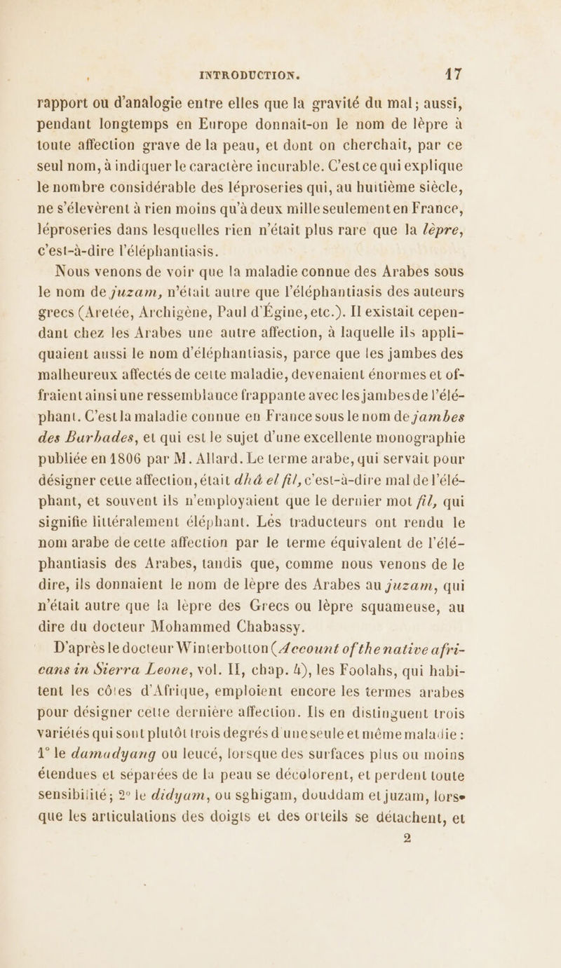 rapport ou d’analogie entre elles que la gravité du mal; aussi, pendant longtemps en Europe donnait-on le nom de lèpre à toute affection grave de la peau, et dont on cherchait, par ce seul nom, à indiquer le caractère incurable. C’est ce qui explique le nombre considérable des léproseries qui, au huitième siècle, ne s’élevèrent à rien moins qu’à deux mille seulementen France, léproseries dans lesquelles rien n'était plus rare que la lèpre, c'est-à-dire l’éléphantiasis. Nous venons de voir que la maladie connue des Arabes sous le nom de juzam, n’était autre que l’éléphantiasis des auteurs grecs (Aretée, Archigène, Paul d'Égine, etc.). Il existait cepen- dant chez les Arabes une autre affection, à laquelle ils appli- quaient aussi le nom d'éléphantiasis, parce que les jambes des malheureux affectés de cette maladie, devenaient énormes et of- fraient ainsi une ressemblance frappante avec les jambesde l’élé- phant. C’estla maladie connue en France sous le nom de jambes des Burbhades, et qui est le sujet d’une excellente monographie publiée en 1806 par M. Allard. Le terme arabe, qui servait pour désigner cette affection, était dk el fil, c'est-à-dire mal de l’élé- phant, et souvent ils n’employaient que le dernier mot ft{, qui signifie littéralement éléphant. Les traducteurs ont rendu le nom arabe de cette affection par le terme équivalent de l’élé- phantiasis des Arabes, tandis que, comme nous venons de le dire, ils donnaient le nom de lèpre des Arabes au juzam, qui n'était autre que la lèpre des Grecs ou lèpre squameuse, au dire du docteur Mohammed Chabassy. D'après le docteur Winterbotton(Æecount of thenative afri- cans in Sierra Leone, vol. LE, chap. b), les Foolahs, qui habi- tent les côtes d'Afrique, emploient encore les termes arabes pour désigner celte dernière affection. [is en distinguent trois variétés quisout plutôt trois degrés d uneseule etmêmemaladie : 1° le damadyang ou leucé, lorsque des surfaces plus où moins étendues et séparées de la peau se décolorent, et perdent toute sensibilité; 2° le didyam, où sghigam, douddam et juzam, lorse que les articulations des doigts et des orteils se détachent, et 2