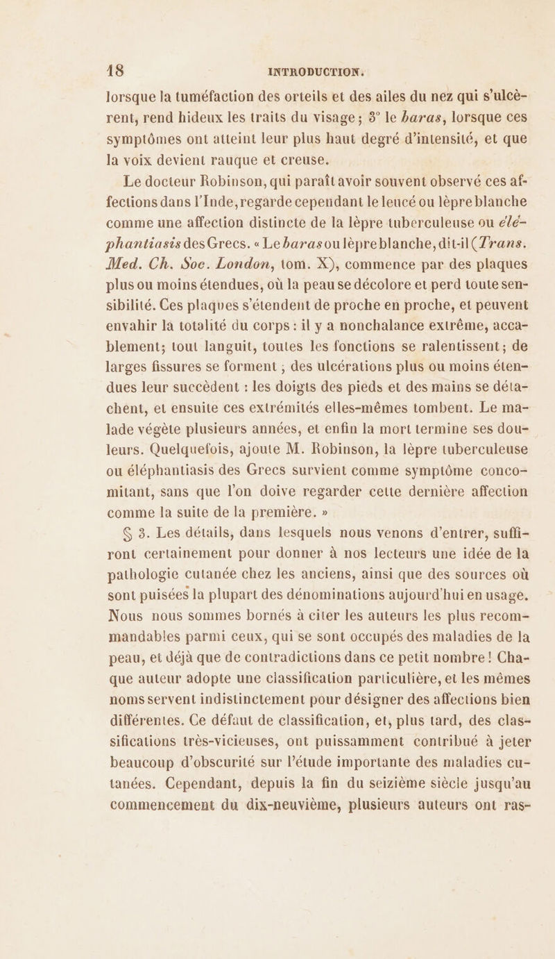 lorsque la tuméfaction des orteils et des ailes du nez qui s’ulcè- rent, rend hideux les traits du visage ; 8° le baras, lorsque ces symptômes ont atteint leur plus haut degré d’intensité, et que la voix devient rauque et creuse. Le docteur Robinson, qui paraît avoir souvent observé ces af- fections dans l’Inde,regarde cependant le leucé ou lèpre blanche comme une affection distincte de la lèpre tuberculeuse ou élé- phantiasis desGrecs. « Lebarasoulèpreblanche, dit-1(7rans. Med. Ch. Soe. London, tom. X), commence par des plaques plus ou moins étendues, où la peau se décolore et perd toute sen- sibilité. Ces plaques s'étendent de proche en proche, et peuvent envahir la totalité du corps : il y a nonchalance extrême, acca- blement; tout languit, toutes les fonctions se ralentissent; de larges fissures se forment ; des ulcérations plus ou moins éten- dues leur succèdent : les doigts des pieds et des mains se déta- chent, et ensuite ces extrémités elles-mêmes tombent. Le ma- lade végète plusieurs années, et enfin la mort termine ses dou- leurs. Quelquefois, ajoute M. Robinson, la lèpre tuberculeuse ou éléphantiasis des Grecs survient comme symptôme conco- mitant, sans que l’on doive regarder cette dernière affection comme la suite de la première. » $ 3. Les détails, dans lesquels nous venons d'entrer, suffi ront certainement pour donner à nos lecteurs une idée de la pathologie cutanée chez les anciens, ainsi que des sources où sont puisées la plupart des dénominations aujourd'hui en usage. Nous nous sommes bornés à citer les auteurs les plus recom- mandables parmi ceux, qui se sont occupés des maladies de la peau, et déjà que de contradictions dans ce petit nombre! Cha- que auteur adopte une classification particulière, et les mêmes noms servent indistinctement pour désigner des affections bien différentes. Ce défaut de classification, et, plus tard, des clas- sifications très-vicieuses, ont puissamment contribué à jeter beaucoup d’obscurité sur l'étude importante des maladies cu- tanées. Cependant, depuis la fin du seizième siècie jusqu’au commencement du dix-neuvième, plusieurs auteurs ont ras-