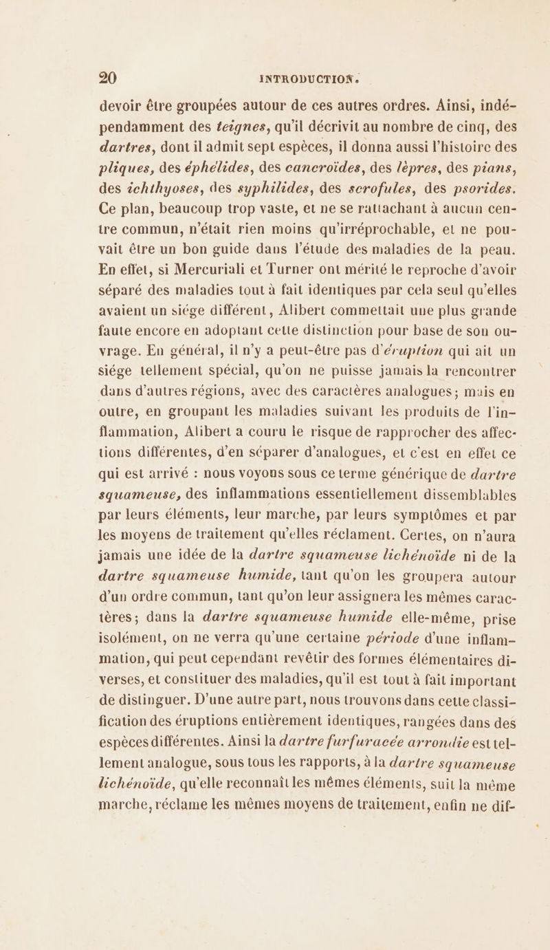 devoir être groupées autour de ces autres ordres. Ainsi, indé- pendamment des teignes, qu'il décrivit au nombre de cinq, des dartres, dont il admit sept espèces, il donna aussi l’histoire des pliques, des éphélides, des cancroïdes, des lépres, des pians, des 2chthyoses, des syphilides, des scrofules, des psorides. Ce plan, beaucoup trop vaste, et ne se rattachant à aucun cen- tre commun, n'était rien moins qu'irréprochable, et ne pou- vait être un bon guide dans l'étude des maladies de la peau. En effet, si Mercuriali et Turner ont mérité le reproche d’avoir séparé des maladies tout à fait identiques par cela seul qu’elles avaient un siége différent, Alibert commettait une plus grande faute encore en adoptant cette distinction pour base de son ou- vrage. En général, il n’y à peut-être pas d'éruption qui ait un siége tellement spécial, qu'on ne puisse jamais la rencontrer dans d’autres régions, avec des caractères analogues; mais en outre, en groupant les maladies suivant les produits de l'in- flammation, Alibert a couru ie risque de rapprocher des affec- tions différentes, d'en séparer d’analogues, et c'est en effet ce qui est arrivé : nous VOyOns sous ce terme générique de dartre squameuse, des inflammations essentiellement dissemblables par leurs éléments, leur marche, par leurs symptômes et par les moyens de traitement qu’elles réclament. Certes, on n’aura jamais une idée de la dartre squameuse lichénoïde ni de la dartre squameuse humide, tant qu’on les groupera autour d’un ordre commun, tant qu’on leur assignera les mêmes carac- tères; dans la dartre squameuse humide elle-même, prise isolément, on ne verra qu'une certaine pérrode d’une inflam- mation, qui peut cependant revêtir des formes élémentaires di- verses, et constituer des maladies, qu'il est tout à fait important de distinguer. D’une autre part, nous trouvons dans cette classi- fication des éruptions entièrement identiques, rangées dans des espèces différentes. Ainsi la dartre furfuracée arrondie est tel- lement analogue, sous tous les rapports, à la dartre squameuse lichénoïde, qu'elle reconnaît les mêmes éléments, suit la même marche, réclame les mêmes moyens de traitement, enfin ne dif-
