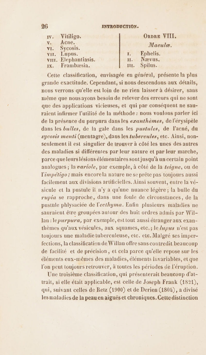 av. Vitiligo. ORDRE VIII, Yu ACne, vi. Sycosis. ne var. Lupus. 1. Ephelis. var, Elephantiasis. 11. Nævus. x. Frambæsia. ir. Spilus. Cette classification, envisagée en général, présente la plus grande exactitude. Cependant, si nous descendons aux détails, nous verrons qu'elle est loin de ne rien laisser à désirer, sans même que nous ayons besoin de relever des erreurs qui ne sont que des applications vicieuses, et qui par conséquent ne sau- raient infirmer l'utilité de la méthode : nous voulons parler ici de la présence du purpura dansles exvanthèmes, de l'érysipèle dans les bulles, de la gale dans les pustules, de l'acné, du sycosis menti (mentagre), dans les fubercules, etc. Ainsi, non- seulement il est singulier de trouver à côté les unes des autres des maladies si différentes par leur nature et par leur marche, parce queleurslésions élémentaires sont jusqu’à un certain point analogues ; la variole, par exemple, à côté de la £eigne, ou de limpetigo ; mais encorela nature ne se prête pas toujours aussi facilement aux divisions artificielles. Ainsi souvent, entre la vé- sicule et la pustule il n’y à qu'une nuance légère ; la bulle du rupia se rapproche, dans une foule de circonstances, de la pustule phlysaciée de l'ecthyma. Enfin plusieurs maladies ne sauraient être groupées autour des huit ordres admis par Wil- Jan : lepurpura, par exemple, est tout aussi étranger aux exan- thèmes qu'aux vésicules, aux squames, etc. ; le lupus n’est pas toujours une maladie tuberculeuse, eic. ete. Malgré ses imper- fections, la classification de Willan offre sans contredit beaucoup de facilité et de précision, et cela parce qu’elle repose sur les éléments eux-mêmes des maladies, éléments invariables, et que l'on peut toujours retrouver, à toutes les périodes de l’éruption. Une troisième classification, qui présenterait beaucoup d’at- trait, si elle était applicable, est celle de Joseph Frank (1821), qui, suivant celles de Retz (1900) et de Derien (1804), a divisé les maladies de la peau en aiguës et chroniques. Cette distinction