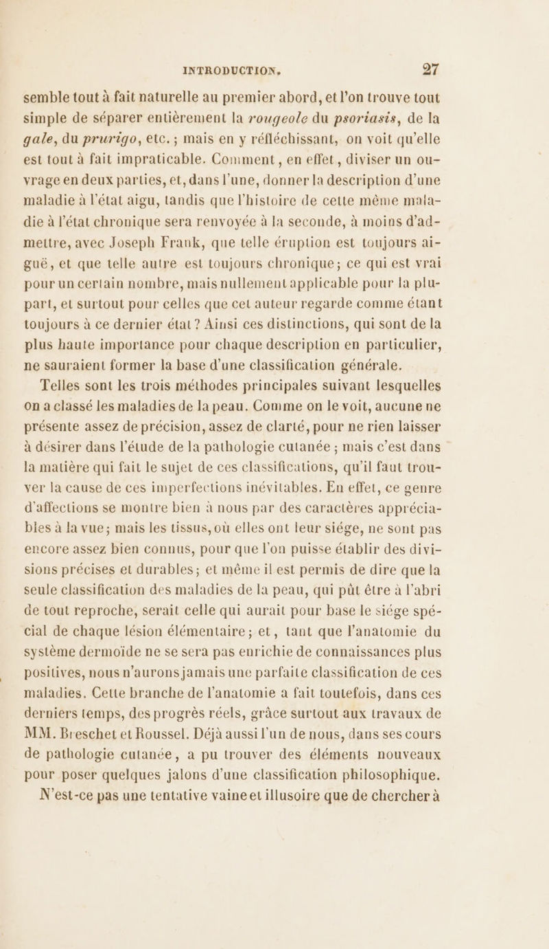 semble tout à fait naturelle au premier abord, et l’on trouve tout simple de séparer entièrement la rougeole du psoriasis, de la gale, du prurigo, etc.; mais en y réfléchissant, on voit qu’elle est tout à fait impraticable. Comment , en effet, diviser un ou- vrage en deux parties, et, dans l’une, donner la description d’une maladie à l’état aigu, tandis que l'histoire de cette même maia- die à l’état chronique sera renvoyée à la seconde, à moins d’ad- mettre, avec Joseph Frank, que telle éruption est toujours ai- guë, et que telle autre est toujours chronique; ce qui est vrai pour un certain nombre, mais nullement applicable pour la plu- part, et surtout pour celles que cet auteur regarde comme étant toujours à ce dernier état ? Ainsi ces distinctions, qui sont de la plus haute importance pour chaque description en particulier, ne sauraient former la base d’une classification générale. Telles sont les trois méthodes principales suivant lesquelles on a classé les maladies de la peau. Comme on le voit, aucune ne présente assez de précision, assez de clarté, pour ne rien laisser à désirer dans l'étude de la pathologie cutanée ; mais c’est dans la matière qui fait le sujet de ces classifications, qu'il faut trou- ver la cause de ces imperfections inévitables. En effet, ce genre d'affections se montre bien à nous par des caractères apprécia- Dies à la vue; mais les tissus, où elles ont leur siége, ne sont pas encore assez bien connus, pour que l’on puisse établir des divi- sions précises et durables ; et même il est permis de dire que la seule classification des maladies de la peau, qui püt être à l'abri de tout reproche, serait celle qui aurait pour base le siége spé- cial de chaque lésion élémentaire ; et, tant que l’anatomie du système dermoïde ne se sera pas enrichie de connaissances plus positives, nous n’aurons jamais une parfaite classification de ces maladies. Cette branche de l'anatomie à fait toutefois, dans ces derniers temps, des progrès réels, grâce surtout aux travaux de MM. Breschet et Roussel, Déjà aussi l’un de nous, dans ses cours de pathologie cutanée, à pu trouver des éléments nouveaux pour poser quelques jalons d’une classification philosophique. N'est-ce pas une tentative vaineet illusoire que de chercher à