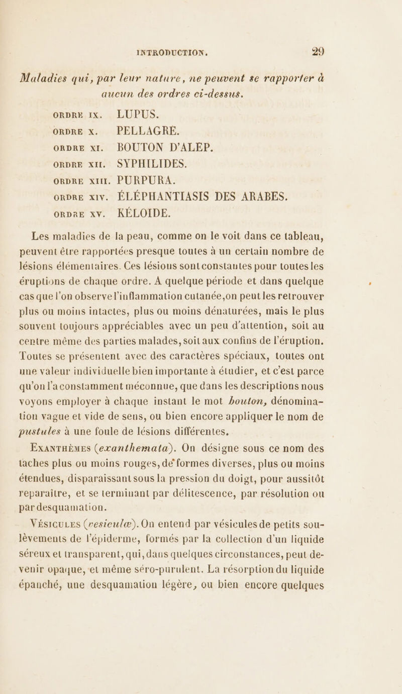 Maladies qui, par leur nature, ne peuvent se rapporter à aucun des ordres ci-dessus. ORDRE IX. LUPUS. ORDRE X. PELLAGRE. ORDRE xI. BOUTON D’ALEP. ORDRE XI. SYPHILIDES. ORDRE xt. PURPURA. ORDRE xiv. ÉLÉPHANTIASIS DES ARABES. orDrE xv. KÉLOIDE. Les maladies de la peau, comme on le voit dans ce tableau, peuvent être rapportées presque toutes à un certain nombre de lésions élémentaires. Ces lésious sontconstautes pour toutesles éruptions de chaque ordre. À quelque période et dans quelque cas que l’on observel’inflammation cutanée,on peut les retrouver plus ou moins intactes, plus ou moins dénaturées, mais le plus souvent toujours appréciables avec un peu d'attention, soit au centre même des parties malades, soit aux confins de l’éruption. Toutes se présentent avec des caractères spéciaux, toutes ont une valeur individuelle bien importante à étudier, et c’est parce qu'on l’aconstamment méconnue, que dans les descriptions nous voyons employer à chaque instant le mot bouton, dénomina- uon vague et vide de sens, ou bien encore appliquer le nom de pustules à une foule de lésions différentes, ExaNTHÈMES (exanthemata). On désigne sous ce nom des taches plus ou moins rouges, dé formes diverses, plus ou moins étendues, disparaissant sous la pression du doigt, pour aussitôt reparaitre, et se terminant par délitescence, par résolution ou par desquamation. VÉsicuLes (vesieulæ).On entend par vésicules de petits sou- lèvements de l’épiderme, formés par la collection d’un liquide séreux el transparent, qui, dans quelques circonstances, peut de- venir opaque, et même séro-purulent. La résorption du liquide épanché, une desquamation légère, ou bien encore quelques