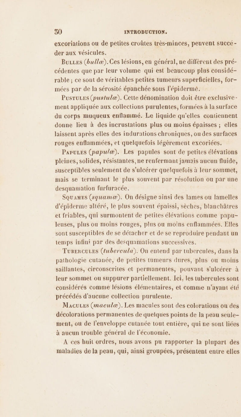 excoriations ou de petites croûtes très-minces, peuvent Succé - der aux vésicules. BuLes (bullæ).Ces lésions, en général, ne diffèrent des pré- cédentes que par leur volume qui est beaucoup plus considé- rable ; ce sont de véritables petites tumeurs superficielles, for- mées par de la sérosité épanchée sous l’épidermé. PusruLes (pustulæ). Cette dénomination doit être exclusive - ment appliquée aux collections purulentes, formées à la surface du corps muqueux enflammé. Le liquide qu’elles contiennent donne lieu à des incrustations plus ou moins épaisses ; elles laissent après elles des indurations chroniques, ou des surfaces rouges enflammées, et quelquefois légèrement excoriées. PapuLes (papulæ). Les papules sont de petites élévations pleines, solides, résistantes, ne renfermant jamais aucun fluide, susceptibles seulement de s’ulcérer quelquefois à leur sommet, mais se terminant le plus souvent par résolution ou par une desquamation furfuracée. SQuaMEs (squamæ). On désigne ainsi des lames ou lamelles d’épiderme altéré, le plus souvent épaissi, sèches, blanchâtres et friables, qui surmontent de petites élévations comme papu- leuses, plus ou moins rouges, plus ou moins enflammées. Elles sont susceptibles de se détacher et de se reproduire pendant un temps infin! par des detquamations successives. TusercuLes (fuwbercula). On entend par tubercules, dans la pathologie cutanée, de petites tumeurs dures, plus ou moins saillantes, circonscrites et permanentes, pouvant s’ulcérer à leur sommet ou suppurer partiellement. Ici, les tubercules sont considérés comme lésions élémentaires, et comme n'ayant été précédés d'aucune collection purulente. MacuLes (maculæ).Les macules sont des colorations où des décolorations permanentes de quelques points de la peau seule- ment, où de l’enveloppe cutanée tout entière, qui ne sont liées à aucun trouble général de l'économie. À ces huit ordres, nous avons pu rapporter Ia plupart des maladies de la peau, qui, ainsi groupées, présentent entre elles
