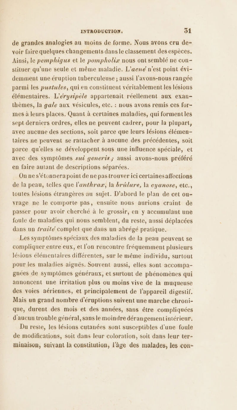 de grandes analogies au moins de forme. Nous avons cru de- voir faire quelques changements dans le classement des espèces. Ainsi, le pemphigus et le pompholix nous ont semblé ne con- stituer qu’une seule et même maladie. L’acne n’est point évi- demment une éruption tuberculeuse ; aussi l’'avons-nous rangée parmi les pustules, qui en constituent véritablement les lésions élémentaires. L’érysipele appartenait réellement aux exan- thèmes, la gale aux vésicules, etc. : nous avons remis ces for- mes à leurs places. Quant à certaines maladies, qui formentles sept derniers ordres, elles ne peuvent cadrer, pour la plupart, avec aucune des sections, soit parce que leurs lésions élémen- taires ne peuvent se rattacher à aucune des précédentes, soit parce qu'elles se développent sous une influence spéciale, et avec des symptômes sui generis ; aussi avons-nous préféré en faire autant de descriptions séparées. On ne s’étonnera point de ne pas trouver ici certainesaffections de la peau, telles que l’anthrax, la brûlure, la eyanose, etce., toutes lésions étrangères au sujet. D'abord le plan de cet ou- vrage ne le comporte pas, ensuile nous aurions craint de passer pour avoir cherché à le grossir, en y accumulant une foule de maladies qui nous semblent, du reste, aussi déplacées dans un traite complet que dans un abrégé pratique. Les symptômes spéciaux des maladies de la peau peuvent se compliquer entre eux, et l’on rencontre fréquemment plusieurs lésions élémentaires différentes, sur le même individu, surtout pour les maladies aiguës. Souvent aussi, elles sont accompa- gnées de symptômes généraux, et surtout de phénomènes qui annoncent une irritation plus ou moins vive de la muqueuse des voies aériennes, et principalement de l'appareil digestif. Mais un grand nombre d’éruptions suivent une marche chroni- que, durent des mois et des années, sans être compliquées d aucun trouble général, sans le moindre dérangementintérieur. Du reste, les lésions cutanées sont susceptibles d’une foule de modifications, soit dans leur coloration, soit dans leur ter- minaison, suivant la Constitution, l’âge des malades, les con-