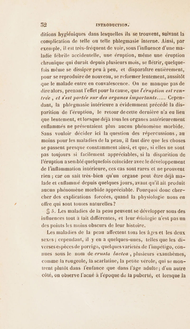 ditions hygiéniques dans lesquelles ils se trouvent, Suivant la complication de telle ou telle phlegmasie interne. Ainsi, par exemple, il est très-fréquent de voir, sous l'influence d’une ma- ladie fébrile accidentelle, une éruption, même une éruption chronique qui durait depuis plusieurs mois, se flétrir, quelque- fois même se dissiper peu à peu, et disparaître entièrement, pour se reproduire de nouveau, se reformer lentement, aussitôt que le malade entre en convalescence. On ne manque pas de dire alors, prenant l'effet pour la cause, que l’éruption est ren- tree , et s'est portée sur des organes importants... Cepen- dant, la phlegmasie intérieure a évidemment précédé la dis- parition de l’éruption, le retour de cette dernière n’a eu lieu que lentement, et lorsque déjà tous les organes antérieurement enflammés ne présentaient plus aucun phénomène morbide. Sans vouloir décider ici la question des répercussions , au moins pour les maladies de la peau, il faut dire que les choses se passent presque constamment ainsi, et que, si elles ne sont pas toujours si facilement appréciables, si la disparition de Péruption a semblé quelquefois coïncider avec le développement de l’inflammation intérieure, ces cas sont rares et ne prouvent rien ; Car on sait très-bien qu'un organe peut être déjà ma- lade et enflammé depuis quelques jours, avant qu’il ait produit aucun phénomène morbide appréciable. Pourquoi donc cher- cher des explications forcées, quand la physiologie nous en offre qui sont toutes naturelles ? $ 5. Les maladies de la peau peuvent se développer sous des influences tout à fait différentes, et leur étiologie n’est pas un des points les moins obscurs de leur histoire. Les maladies de la peau affectent tous les âges et les deux sexes ; cependant, il y en a quelques-unes, telles que les di- verses espèces de porrigo, quelques variétés de l’impétigo, con- nues sous le nom de crusta lactea, plusieurs exanthèmes, comme Ja rougeole, la scarlatine, la petite vérole, qui se mon- went plutôt dans l'enfance que dans l’âge adulte; d’un autre côté, on observe l'acné à l’époque de la puberté, et lorsque la