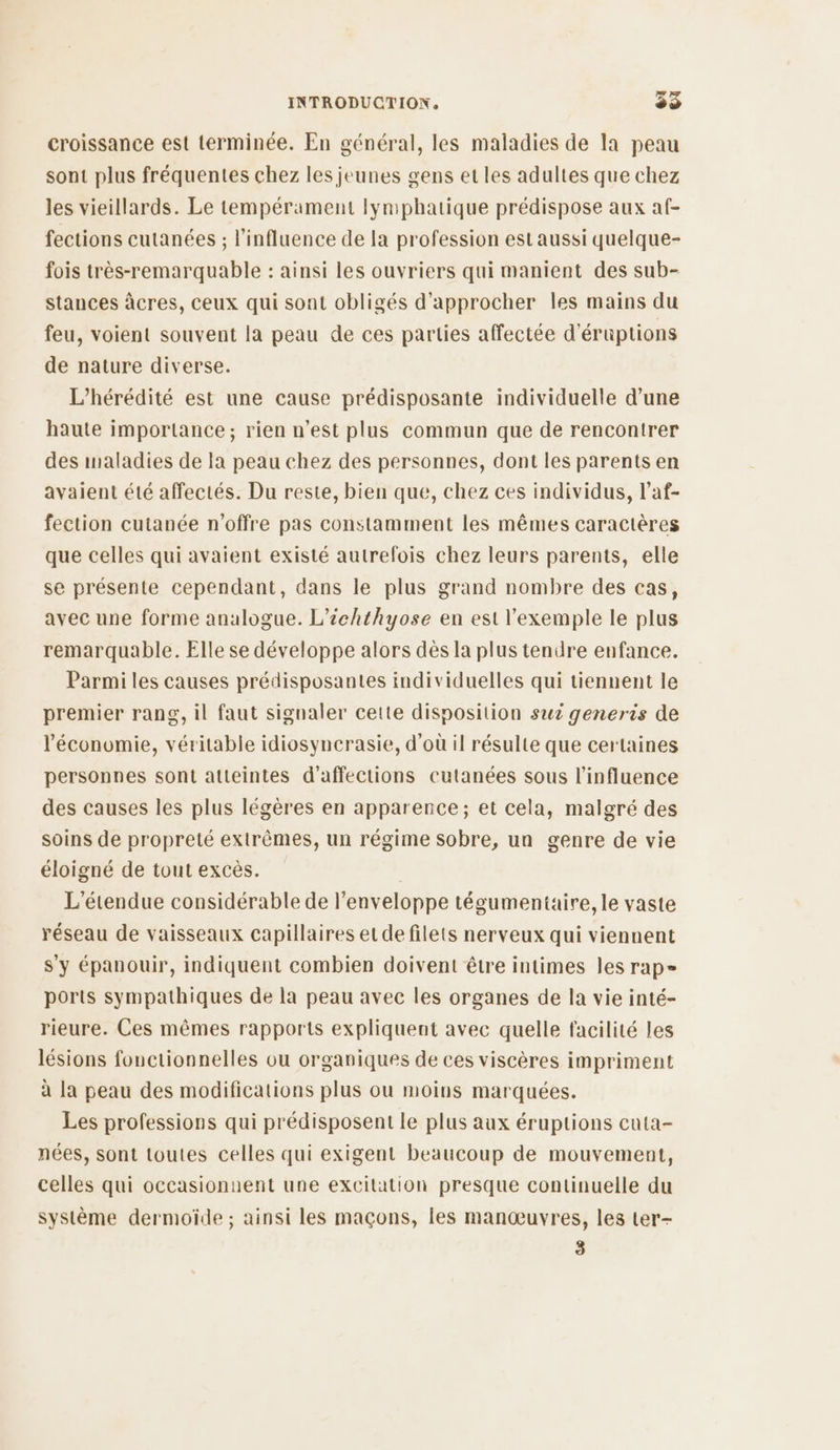 croissance est terminée. En général, les maladies de la peau sont plus fréquentes chez les jeunes gens et les adultes que chez les vieillards. Le tempérament lymphatique prédispose aux af- fections cutanées ; l'influence de la profession est aussi quelque- fois très-remarquable : ainsi les ouvriers qui manient des sub- stances àcres, ceux qui sont obligés d'approcher les mains du feu, voient souvent la peau de ces parties affectée d'éruptions de nature diverse. L’hérédité est une cause prédisposante individuelle d’une haute importance; rien n’est plus commun que de rencontrer des maladies de la peau chez des personnes, dont les parents en avaient été affectés. Du reste, bien que, chez ces individus, l’af- fection cutanée n'offre pas constamment les mêmes caractères que celles qui avaient existé autrefois chez leurs parents, elle se présente cependant, dans le plus grand nombre des cas, avec une forme analogue. L’ichthyose en est l'exemple le plus remarquable. Elle se développe alors dès la plus tendre enfance. Parmi les causes prédisposantes individuelles qui tiennent le premier rang, il faut signaler cette disposition suz generis de l'économie, véritable idiosyncrasie, d'où il résulte que certaines personnes sont atteintes d’'affections cutanées sous l'influence des causes les plus légères en apparence; et cela, malgré des soins de propreté extrêmes, un régime sobre, un genre de vie éloigné de tout excès. L'étendue considérable de l'enveloppe tégumentaire, le vaste réseau de vaisseaux capillaires et de filets nerveux qui viennent s'y épanouir, indiquent combien doivent être intimes les rap» ports sympathiques de la peau avec les organes de la vie inté- rieure. Ces mêmes rapports expliquent avec quelle facilité les lésions fonctionnelles ou organiques de ces viscères impriment à la peau des modifications plus ou moins marquées. Les professions qui prédisposent le plus aux éruptions cuta- nées, sont toutes celles qui exigent beaucoup de mouvement, celles qui occasionnent une excitation presque continuelle du système dermoïde ; ainsi les maçons, les manœuvres, les ter- 3