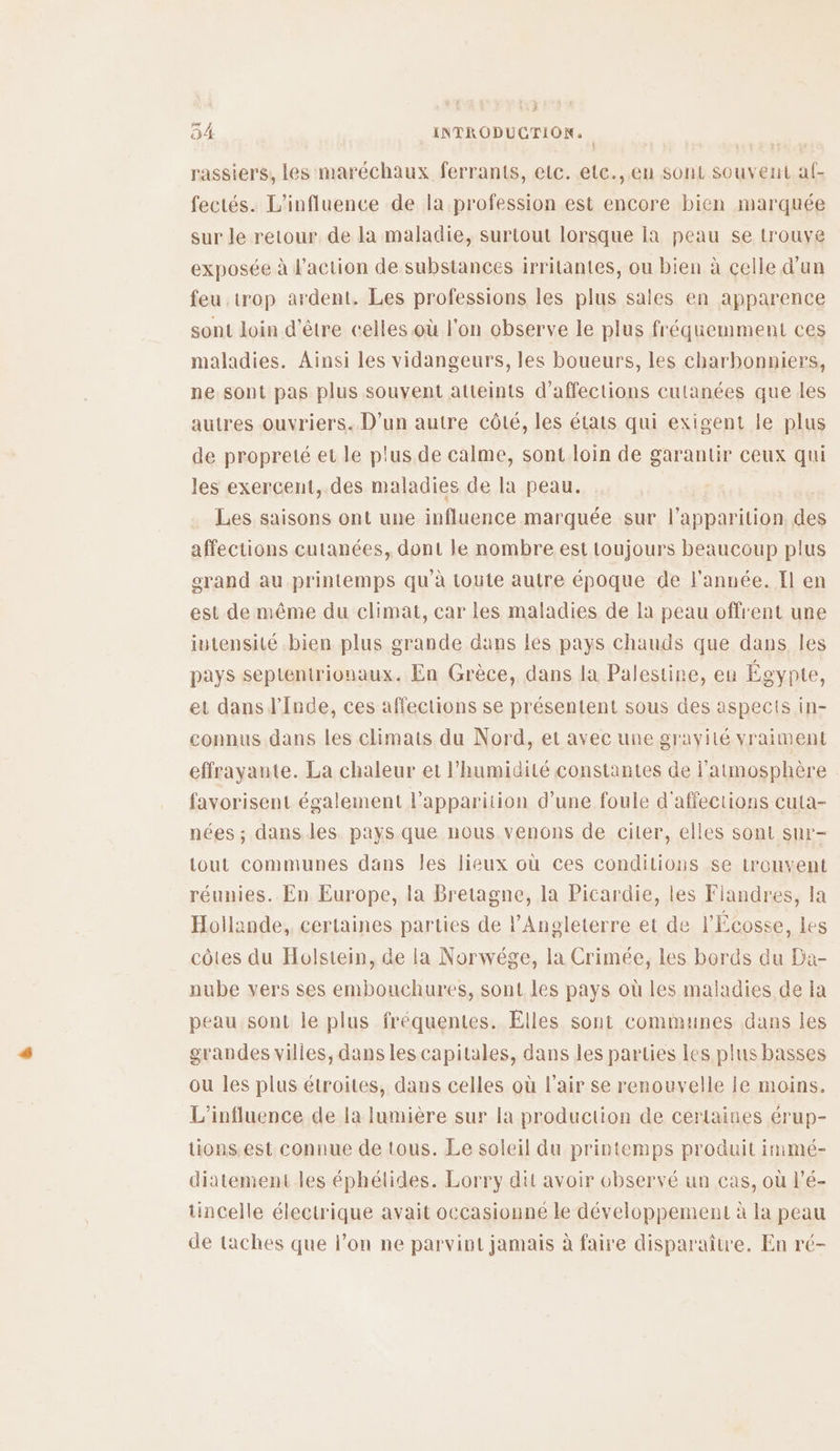 LE 04 INTRODUCTION, rassiers, les maréchaux ferrants, etc. etc.,.en sont souvent af- fectés. L'influence de la profession est encore bien marquée sur le retour de la maladie, surtout lorsque la peau se trouve exposée à l'action de substances irritantes, ou bien à celle d’un feu trop ardent. Les professions les plus sales en apparence sont loin d'être celles où l'on observe le plus fréquemment ces maladies. Ainsi les vidangeurs, les boueurs, les charbonniers, ne sont pas plus souvent atteints d’affections cutanées que les autres ouvriers. D'un autre côté, les états qui exigent le plus de propreté et le plus de calme, sont loin de garantir ceux qui les exercent, des maladies de la peau. Les saisons ont une influence marquée sur l'apparition des affections cutanées, dont le nombre est toujours beaucoup plus erand au printemps qu’à toute autre époque de l'année. Il en est de même du climat, car les maladies de la peau offrent une iutensilé bien plus grande dans les pays chauds que dans les pays septentrionaux. En Grèce, dans la Palestine, en Égypte, et dans l'Inde, ces affections se présentent sous des aspects in- connus dans les climats du Nord, et avec une gravité vraiment effrayante. La chaleur et l'humidité constantes de l'atmosphère favorisent également l'apparition d’une foule d'affections cuta- nées ; dans les pays que nous venons de ciler, elles sont sur- tout communes dans les lieux où ces conditions se trouvent réunies. En Europe, la Bretagne, la Picardie, les Fiandres, la Hollande, certaines parties de l'Angleterre et de l'Écosse, les côtes du Holstein, de la Norwége, la Crimée, les bords du Da- nube vers ses embouchures, sont les pays où les maladies de la peausont le plus fréquentes. Elles sont communes dans les grandes villes, dans les capitales, dans les parties les plus basses ou les plus étroites, dans celles où l'air se renouvelle le moins. L'influence de la lumière sur la production de certaines érup- tions.est connue de tous. Le soleil du printemps produit immé- diatement les éphétides. Lorry dit avoir observé un cas, où l’é- tincelle électrique avait occasionné le développement à la peau de taches que l’on ne parvint jamais à faire disparaître. En ré-