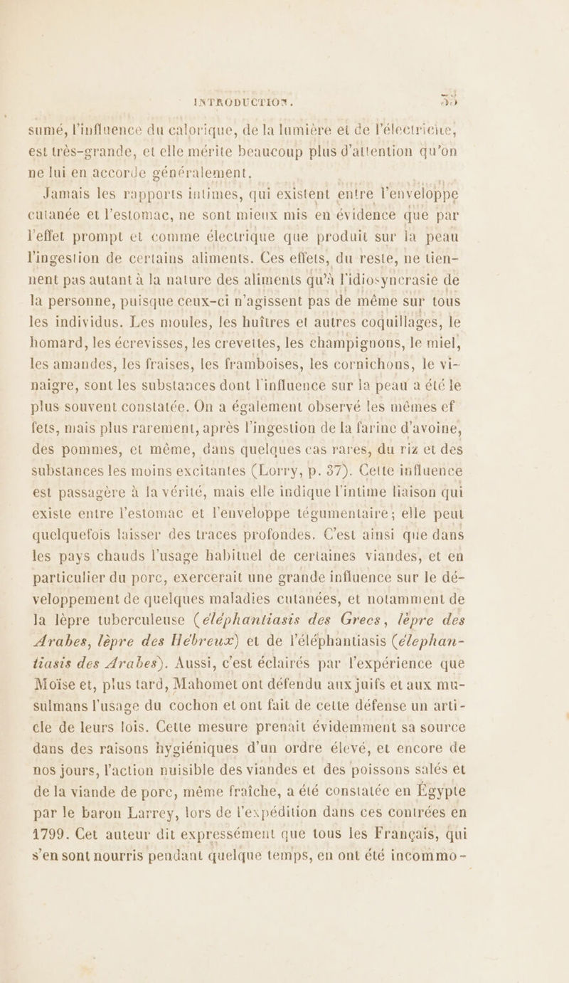 LU INTRODUCTION, che) sumé, l'influence du calorique, de la lumiére et de l'électricire, est très-grande, et elle mérite beaucoup plus d'attention qu’on ne lui en accorde généralement. Jamais les rapports intimes, qui existent entre l'enveloppe cutanée et l'estomac, ne sont mieux mis en évidence que par l'effet prompt et comme électrique que produit sur la peau l'ingestion de certains aliments. Ces effets, du reste, ne tien- nent pas autant à la nature des aliments qu’: à l'idiosyncrasie de la personne, puisque ceux-ci n’agissent pas de même sur tous les individus. Les moules, les huîtres et autres coquillages, le homard, les écrevisses, les crevettes, les champignons, le miel, les amandes, les fraises, les framboises, les cornichons, le vi- naigre, sont les substances dont l'influence sur la peau à été le plus souvent constatée. On a également observé les mêmes ef fets, mais plus rarement, après l'ingestion de la farine d'avoine, des pommes, et même, dans quelaues cas rares, du riz et des substances les moins excitantes (Lorry, p. 37). Cette influence est passagère à Ia vérité, mais elle indique l'intime liaison qui existe entre l'estomac et l'enveloppe tégumentaire; elle peut quelquefois laisser des traces profondes. C’est ainsi que dans les pays chauds l'usage habituel de certaines viandes, et en particulier du porc, exercerait une grande influence sur le dé- veloppement de quelques maladies cutanées, et notamment de la lèpre tuberculeuse (éléphantiasis des Grecs, lèpre des Arabes, lèpre des Hébreux) et de léléphantiasis (élephan- liasis des Arabes). Aussi, c'est éclairés par l'expérience que Moïse et, plus tard, Mahomet ont défendu aux juifs et aux mu- sulmans l'usage du cochon et ont fait de cette défense un arti- cle de leurs lois. Cette mesure prenait évidemment sa source dans des raisons hygiéniques d’un ordre élevé, et encore de nos jours, l’action nuisible des viandes et des poissons salés et de la viande de porc, même fraiche, a été constatée en Égypte par le baron Larrey, lors de l'expédition dans ces contrées en 1799. Cet auteur dit expressément que tous les Français, qui s’en sont nourris pendant quelque temps, en ont été incommo-