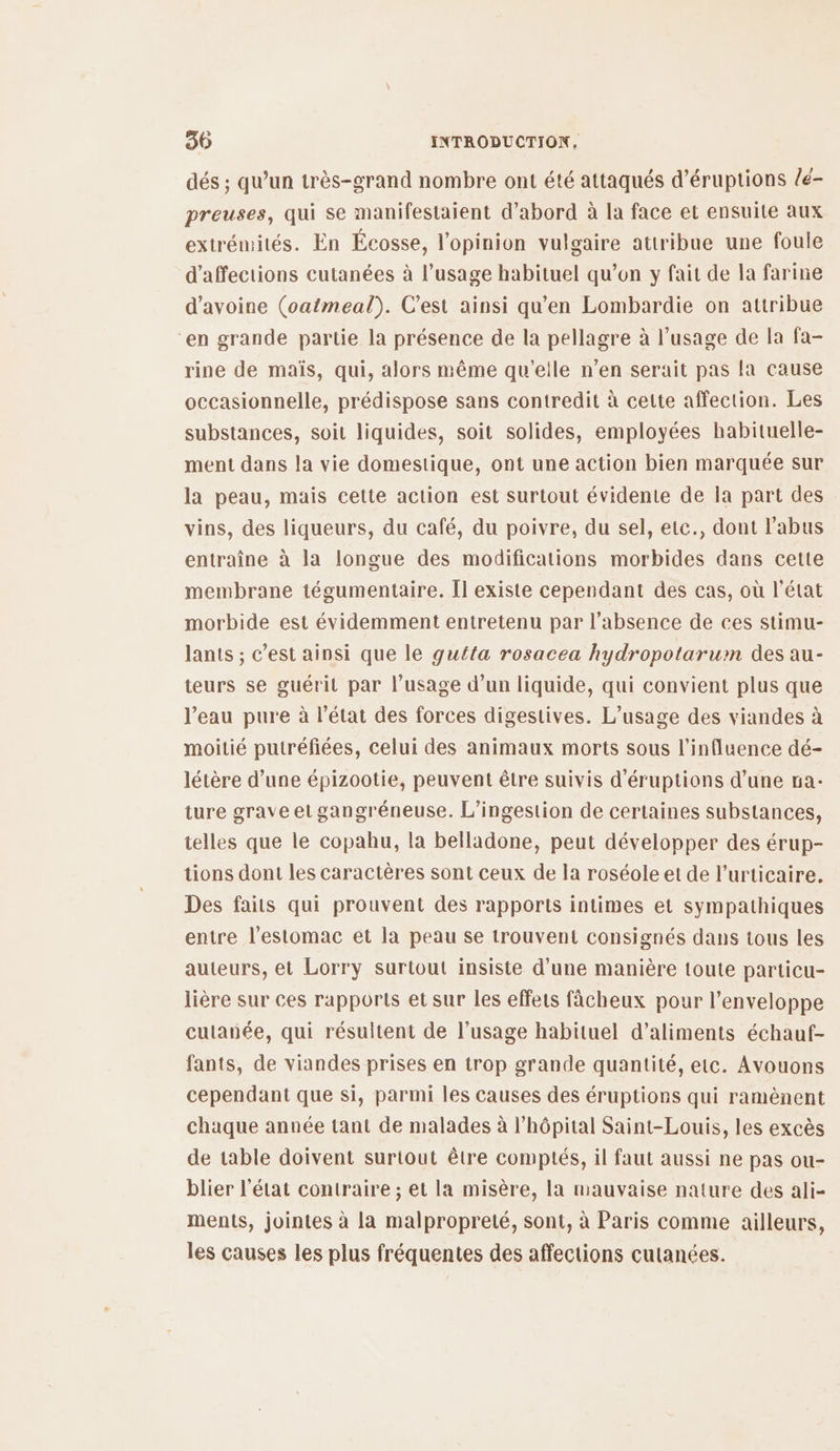 dés ; qu’un très-grand nombre ont été attaqués d’éruptions /é- preuses, qui se manifestaient d’abord à la face et ensuite aux extrémités. En Écosse, l'opinion vulgaire attribue une foule d’affections cutanées à l’usage habituel qu’on y fait de la farine d'avoine (oatmeal). C’est ainsi qu'en Lombardie on attribue “en grande partie la présence de la pellagre à l'usage de la fa- rine de maïs, qui, alors même qu'elle n’en serait pas la cause occasionnelle, prédispose sans contredit à cette affection. Les substances, soit liquides, soit solides, employées habituelle- ment dans la vie domestique, ont une action bien marquée sur la peau, mais cette action est surtout évidente de la part des vins, des liqueurs, du café, du poivre, du sel, etc., dont l'abus entraîne à la longue des modifications morbides dans cette membrane tégumentaire. [l existe cependant des cas, où l'état morbide est évidemment entretenu par l'absence de ces stimu- lants ; c’est ainsi que le gutta rosacea hydropotarum des au- teurs se guérit par l'usage d’un liquide, qui convient plus que l’eau pure à l’état des forces digestives. L'usage des viandes à moitié putréfiées, celui des animaux morts sous l'influence dé- létère d’une épizootie, peuvent être suivis d’'éruptions d’une na: ture grave et gangréneuse. L’ingestion de certaines substances, telles que le copahu, la belladone, peut développer des érup- tions dont les caractères sont ceux de la roséole et de l’urticaire. Des faits qui prouvent des rapports intimes et sympathiques entre l'estomac et la peau se trouvent consignés dans tous les auteurs, et Lorry surtout insiste d’une manière toute particu- lière sur ces rapports et sur les effets fâcheux pour l'enveloppe cutanée, qui résultent de l’usage habituel d'aliments échauf- fants, de viandes prises en trop grande quantité, etc. Avouons cependant que si, parmi les causes des éruptions qui ramènent chaque année tant de malades à l’hôpital Saint-Louis, les excès de table doivent surtout être comptés, il faut aussi ne pas ou- blier l'état contraire ; et la misère, la mauvaise nature des ali- ments, jointes à la malpropreté, sont, à Paris comme ailleurs, les causes les plus fréquentes des affections cutanées.