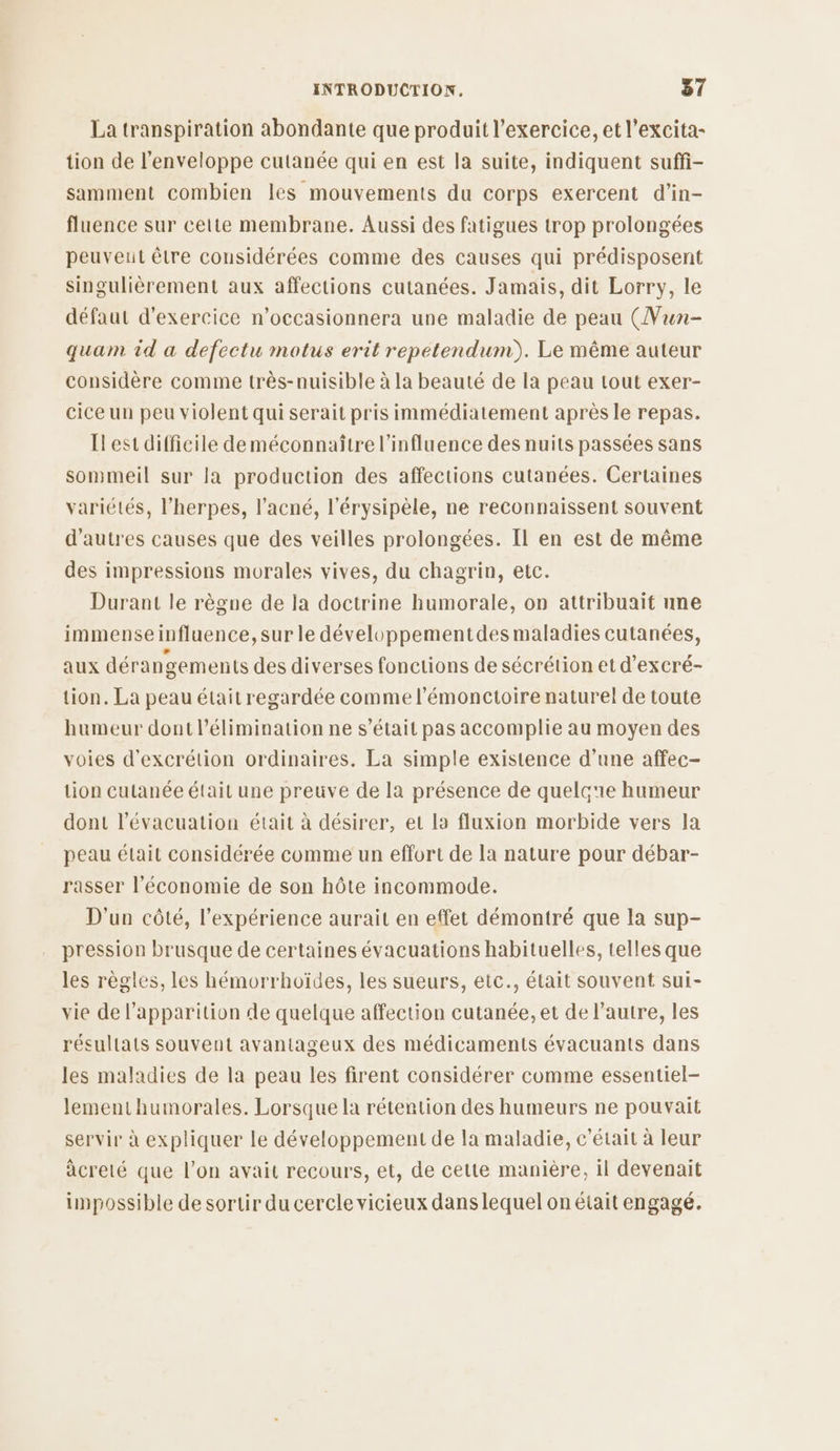 La transpiration abondante que produit l'exercice, et l’excita- tion de l'enveloppe cutanée qui en est la suite, indiquent suff- samment combien les mouvements du corps exercent d’in- fluence sur cette membrane. Aussi des fatigues trop prolongées peuveut être considérées comme des causes qui prédisposent singulièrement aux affections cutanées. Jamais, dit Lorry, le défaut d'exercice n’occasionnera une maladie de peau (Vun- quam id a defectu motus erit repetendum). Le même auteur considère comme très-nuisible à la beauté de la peau tout exer- cice un peu violent qui serait pris immédiatement après le repas. Ilest difficile deméconnaître l'influence des nuits passées sans sommeil sur la production des affections cutanées. Certaines variétés, l’herpes, l'acné, l'érysipèle, ne reconnaissent souvent d’autres causes que des veilles prolongées. Il en est de même des impressions morales vives, du chagrin, etc. Durant le règne de la doctrine humorale, on attribuait nne immenseinfluence, sur le développementdes maladies cutanées, aux dérangements des diverses fonctions de sécrétion et d’excré- tion. La peau était regardée comme l’'émonctoire naturel de toute humeur dont l’élimination ne s'était pas accomplie au moyen des voies d'excrétion ordinaires. La simple existence d’une affec- tion cutanée était une preuve de la présence de quelc'e humeur dont l'évacuation était à désirer, et la fluxion morbide vers la peau était considérée comme un effort de la nature pour débar- rasser l'économie de son hôte incommode. D'un côté, l'expérience aurait en effet démontré que la sup- pression brusque de certaines évacuations habituelles, telles que les règles, les hémorrhoïdes, les sueurs, etc., était souvent sui- vie de l'apparition de quelque affection cutanée, et de l’autre, les résultats souvent avantageux des médicaments évacuants dans les maladies de la peau les firent considérer comme essentiel- lement humorales. Lorsque la rétention des humeurs ne pouvait servir à expliquer le développement de la maladie, c'était à leur àcreté que l’on avait recours, et, de cette manière, il devenait inpossible de sortir du cercle vicieux dans lequel on était engagé.