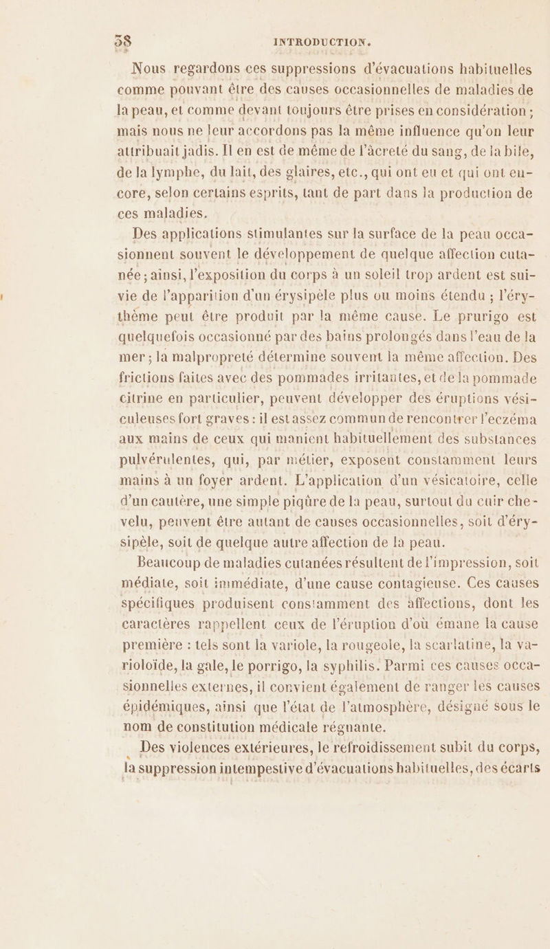< Nous regardons ces suppressions d'évacuations habituelles comme pouvant être des causes occasionnelles de maladies de la peau, et comme dey ant toujours être prises en considération ; mais nous ne leur accordons pas la même influence qu’on ES attribuait jadis. Il en est de même de l’âcreté du sang, de la bile, de la lymphe, du lait, des glaires, etc., qui ont eu et qui ont eu- core, selon certains esprils, ant de part dans la production de ces maladies. Des applications stimulantes sur la surface de la peau occa- sionnent souvent le développement de quelque affection cuta- née : ainsi, l’exposition du corps à un soleil trop ardent est sui- vie de l’apparition d'un érysipèle plus ou moins étendu s l’éry- thème peut être produit par la même cause. Le prurigo est quelquefois occasionné par des baïns prolongés dans l’eau de la mer ; la malpropreté détermine souvent la même affection. Des frictions faites avec des pommades irritantes, et de la pommade citrine en particulier, peuvent développer des éruptions vési- culeuses fort graves : il estassez commun de rencontrer l'eczéma aux mains de ceux qui manient habituellement des substances pulvérulentes, qui, par mélier, exposent constamment leurs mains à un foyer ardent. L'application d’un vésicatoire, celle d’un cautère, une simple piqüre de la peau, surtout du cuir che- velu, peuvent être autant de causes occasionnelles, soit d’éry- sipèle, soit de quelque autre affection de la peau. Beaucoup de maladies cutanées résultent de l'impression, soit médiate, soit immédiate, d'une cause contagieuse. Ces causes spécifiques produisent constamment des affections, dont Îles caractères rappellent ceux de l’éruption d'où émane la cause première : tels sont la variole, la rougeole, la scarlatine, la va- rioloïde, la gale, le porrigo, la syphilis. Parmi ces causes occa- sionnelles externes, il convient également de ranger les causes _ épidémiques, ainsi que l'état de l'atmosphère, désigne sous le nom de constitution médicale régnante. Des violences extérieures, le refroidissement subit du corps, la suppression i intempestive d'évacuations habituelles, des écarts
