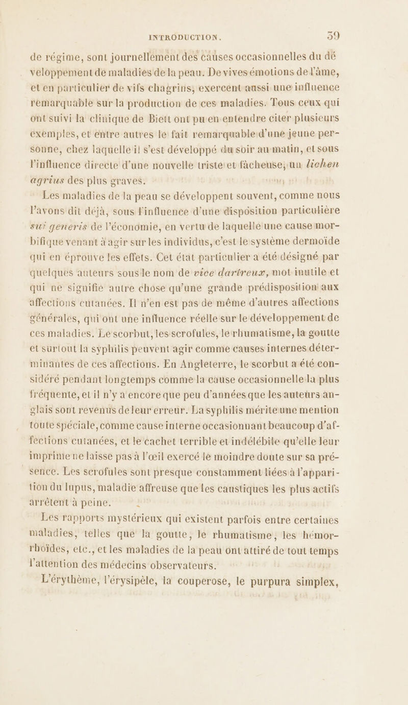 de régime, sont journellement des causes occasionnelles du dé veloppement de maladies de la peau. De vives émotions de l'âme, et en particulier de vifs chagrins, exercent aussi une influence remarquable sur la production de ces maladies. Tous ceux qui ont suivi la clinique de Biett ont pu en entendre citer plusieurs exemples, et entre autres le fait remarquable:d’uné jeune per- sonne, chez iaquelle il s’est développé du soir au matin, et sous l'influence directe d’une nouvelle tristeret fàâcheuse; un lichen agrius des plus graves. Les maladies de Ia peau se développent souvent, comme nous l'avons dit déjà, sous l'influence d’une disposition particulière su? generis de l’économie, en vertu de laquelle une cause mor- bifique venant À agir sur les individus, c’est le système dermoïde qui en éprouve les effets. Cet état particulier a été désigné par quelques auteurs sousle nom de vice dartreux, mot inutile et qui ne siguifie autre chose qu’une grande prédisposition: aux affections cutanées. [l n’en est pas de même d’autres affections générales, qui ont une influence réelle sur le développement de ces maladies. Le scorbut, les scrofules, lerhumatisme, la goutte et surtout Ia syphilis peuvent agir comme causes internes déter- minantes de ces affections. En Angleterre, le scorbut a été con- sidéré pendant longtemps comme la cause occasionnelle:la plus fréquente, ec il n’y à encore que peu d'années que les auteurs an- glais sont revenus deleur erreur. La syphilis mériteune mention toute spéciale, comme cause interne occasionnant beaucoup d’af- fections cutanées, et le cachet terrible et indélébite qu’elle leur imprime ne laisse pas à l'œil exercé le moindre doute sur sa pré- _sence. Les serofules sont presque constamment liées à l'appari- tion du lupus, maladie affreuse que Les caastiques les plus actifs arrêlent à peine. ? Les rapports mystérieux qui existent parfois entre certaines maladies, telles que Ia goutte, le rhumatisme, les hémor- rboïdes, elc., etles maladies de la peau ont attiré de tout temps l'attention des médecins observateurs. L'érythème, l’érysipèle, la couperose, le purpura simplex,