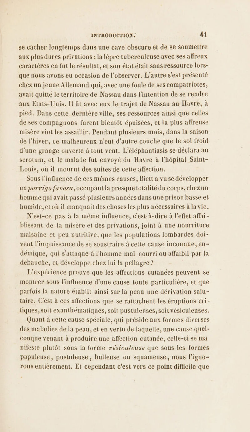 se cacher longtemps dans une cave obscure et de se soumettre aux plus dures privations : la lèpre tuberculeuse avec ses affreux caractères en fut le résultat, et son état était sans ressource lors- que nous avons eu occasion de l’observer. L'autre s’est présenté chez un jeune Allemand qui, avec une foule de ses compatriotes, avait quitté le territoire de Nassau dans l'intention de se rendre aux Etats-Unis. II fit avec eux le trajet de Nassau au Havre, à pied. Dans ceue dernière ville, ses ressources ainsi que celles de ses compagnons furent bientôt épuisées, et la plus affreuse misère vint les assaillir. Pendant plusieurs mois, dans la saison de l'hiver, ce malheureux n'eut d'autre couche que le sol froid d'une grange ouverte à tout vent. L’éléphantiasis se déclara au scrotum, et le malade fut envoyé du Havre à l'hôpital Saint- Louis, où il mourut des suites de cette affection. Sous l'influence de ces mêmes causes, Biett a vu se développer un porrigo favosa,occupant la presque totalité du corps,chezun homme qui avait passé plusieurs années dans une prison basse et humide, et où il manquait des choses les plus nécessaires à la vie. N'est-ce pas à la même influence, c’est-à-dire à l'effet affai - blissant de la misère et des privations, joint à une nourriture malsaine et peu nutritive, que les populations lombardes doi- veut l'impuissance de se soustraire à cette cause inconnue, en- démique, qui s'attaque à l’homme mal nourri ou affaibli par la débauche, et développe chez lui la pellagre ? L'expérience prouve que les affections cutanées peuvent se monirer sous l'influence d'une cause toute particulière, et que parfois la nature établit ainsi sur la peau une dérivation salu- taire. C’est à ces affections que se rattachent les éruptions cri- tiques, soit exanthématiques, soit pustuleuses, soit vésiculeuses. Quant à cette cause spéciale, qui préside aux formes diverses des maladies de la peau, et en vertu de laquelle, une cause quel- conque venant à produire une affection cutanée, celle-ci se ma nifeste plutôt sous la forme vésieuleuse que sous les formes papuleuse, pustuleuse, bulleuse ou squameuse, nous l’igno- rons entièrement, Et cependant c’est vers ce point difficile que