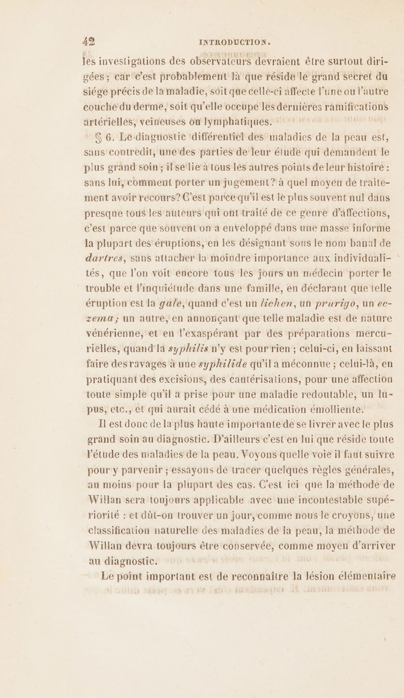 les investigations des observateurs devraient être surtout diri- gées; car C’est probablement là que réside le grand Secret du siége précis de la maladie, soit qüe celle-ci affecte l’une ou l’autre couche du dermé, soit qu’elle occupe les dernières ramifications artérielles, veineuses où lymphatiques. : | $ 6. Le diagnostic ‘différentiel des maladies de la peau est, sans contredit, unedes parties de leur étude qui démandent le plus grand soin; il se lie à tous lés autres points de leur histoire : sans lui, comment porter un jugement? à quel moyen de traite- ment avoir recours? C'est parce qu'il est ie plus souvent nul dans presque tous les auteurs qui ont traité de ce genre d’affections, c'est parce que souvent on à enveloppé dans une masse informe la plupart des’ éruptions, en les désignant sous le nom banal de dartres, sans attacher la moindre importance aux individuali- tés, que l’on voit encore tous les jours un médecin porter le trouble et l'inquiétude dans une famille, en déclarant que telle éruption est la gale, quand c'est un Zchen, un prurigo, un ec- zema; un autre, en annonçant que telle maiadie est de nature vénérienne, et en l’exaspérant par des préparations mercu- rielles, quand'la syphilis n’y est pour rien ; celui-ci, en laissant faire desravages à une syphilide qu'il a méconnue ; celui-là, en pratiquant des exeisions, des cautérisations, pour une affection toute simple qu'il à prise pour une maladie redoutable, un lu- pus, etc., et qui aurait cédé à une médication émolliente. Il est donc de la plus haute importante de se livrer avec le plus grand soin au diagnostic. D'ailleurs c'est en lui que réside toute l'étude des maladies de la peau. Voyons quelle voie il faut suivre pour y parvenir ; essayons de tracer quelques règles générales, au moins pour la plupart des cas. C’est iei que la méthode de Willan sera toujours applicable avec une incontestable supé- riorité : et dût-on trouver un jour, comme nous le croyons, une classification naturelle des maladies de la peau, la méthode de Willan devra toujours être conservée, comme moyen d'arriver au diagnostic. Le point important est de reconnaître la lésion élémentaire