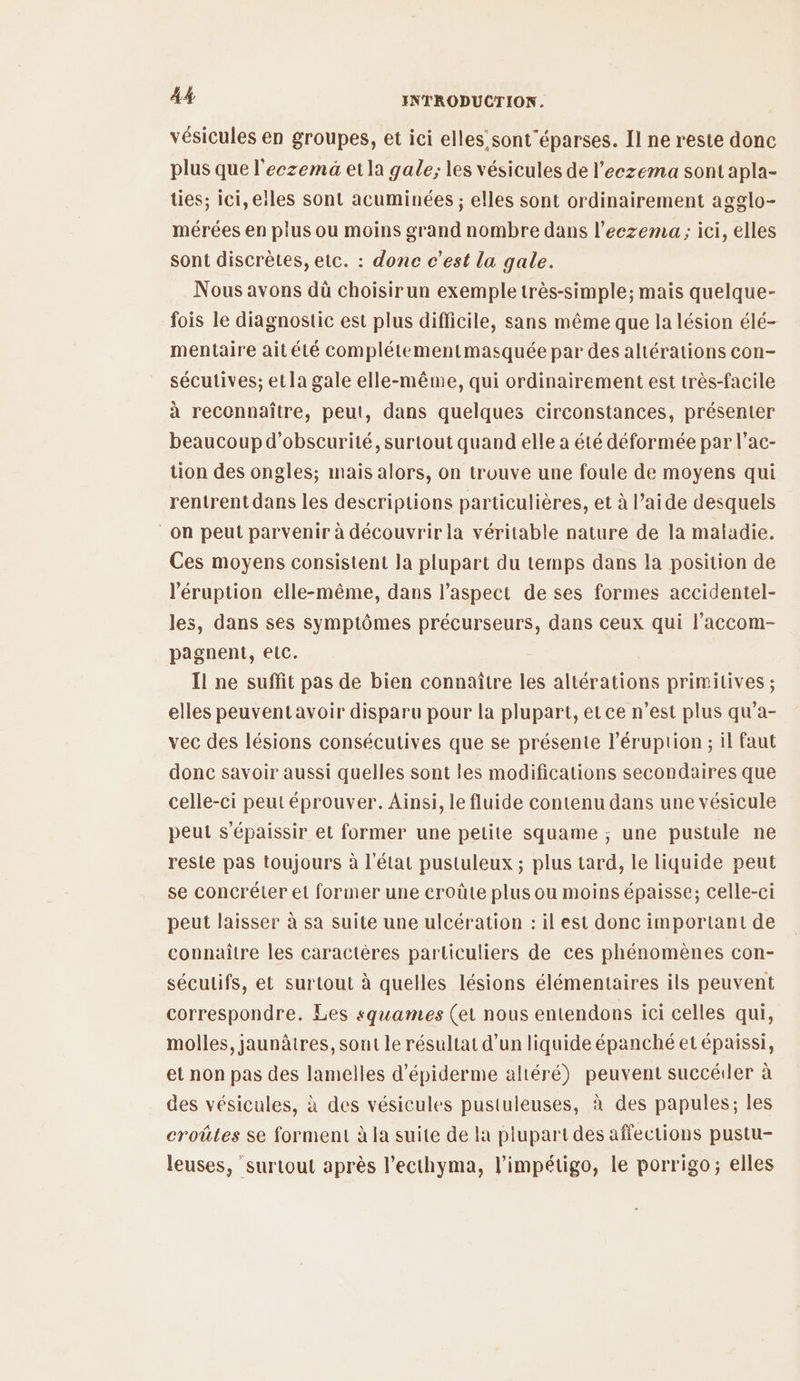 vésicules en groupes, et ici elles sont'éparses. Il ne reste donc plus que l'eczema et la gale; les vésicules de l’eczema sont apla- ties; ici, elles sont acuminées ; elles sont ordinairement agglo- mérées en plus ou moins grand nombre dans l’eezema ; ici, elles sont discrètes, etc. : donc c’est la gale. Nous avons dû choisirun exemple très-simple; mais quelque- fois le diagnostic est plus difficile, sans même que la lésion élé- mentaire aitété complétementmasquée par des altérations con- sécutives; etla gale elle-même, qui ordinairement est très-facile à reconnaître, peut, dans quelques circonstances, présenter beaucoup d’obscurité, surtout quand elle a été déformée par l’ac- tion des ongles; mais alors, on trouve une foule de moyens qui rentrent dans les descriptions particulières, et à l’aide desquels on peut parvenir à découvrir la véritable nature de la maladie. Ces moyens consistent la plupart du temps dans la position de l'éruption elle-même, dans l'aspect de ses formes accidentel- les, dans ses symptômes précurseurs, dans ceux qui l’accom- pagnent, elc. Il ne suffit pas de bien connaître les altérations primitives ; elles peuventavoir disparu pour la plupart, et ce n’est plus qu’a- vec des lésions consécutives que se présente l’éruption ; il faut donc savoir aussi quelles sont les modifications secondaires que celle-ci peut éprouver. Ainsi, le fluide contenu dans une vésicule peut s'épaissir et former une petite squame ; une pustule ne reste pas toujours à l’état pustuleux ; plus tard, le liquide peut se concréter et former une croûte plus ou moins épaisse; celle-ci peut laisser à sa suite une ulcération : il est donc important de connaitre les caractères particuliers de ces phénomènes con- séculifs, et surtout à quelles lésions élémentaires ils peuvent correspondre. Les squames (ei nous entendons ici celles qui, molles, jaunâtres, sont le résultat d’un liquide épanché et épaissi, et non pas des lamelles d'épiderme altéré) peuvent succéiler à des vésicules, à des vésicules pustuleuses, à des papules; les croûtes se forment à la suite de la plupart des affections pustu- leuses, surtout après l’ecthyma, l’impétigo, le porrigo; elles