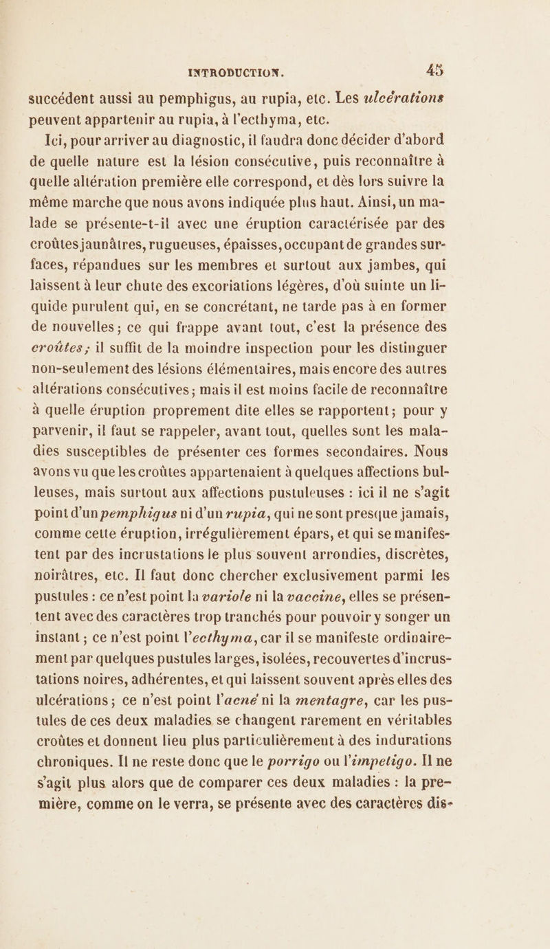 succédent aussi au pemphigus, au rupia, ete. Les wlcérations peuvent appartenir au rupia, à l’ecthyma, etc. Ici, pour arriver au diagnostic, il faudra donc décider d’abord de quelle nature est la lésion consécutive, puis reconnaître à quelle altération première elle correspond, et dès lors suivre la même marche que nous avons indiquée plus haut. Ainsi,un ma- lade se présente-t-il avec une éruption caractérisée par des croûtes jaunâtres,rugueuses, épaisses, occupant de grandes sur- faces, répandues sur les membres et surtout aux jambes, qui laissent à leur chute des excoriations légères, d'où suinte un li- quide purulent qui, er se concrétant, ne tarde pas à en former de nouvelles ; ce qui frappe avant tout, c’est la présence des eroûtes ; il suffit de la moindre inspection pour les distinguer non-seulement des lésions élémentaires, mais encore des autres altérations consécutives ; mais il est moins facile de reconnaître à quelle éruption proprement dite elles se rapportent; pour y parvenir, il faut se rappeler, avant tout, quelles sont les mala- dies susceptibles de présenter ces formes secondaires. Nous avons vu que les croûtes appartenaient à quelques affections bul- leuses, mais surtout aux affections pustuleuses : ici il ne s’agit point d’un pemphiques ni d’un ruptia, qui ne sont presque jamais, comme celte éruption, irrégulièrement épars, et qui se manifes- tent par des incrustations ie plus souvent arrondies, discrètes, noirâtres, etc. Il faut donc chercher exclusivement parmi les pustules : ce n’est point la varziole ni la vaceine, elles se présen- tent avec des caractères trop tranchés pour pouvoir y songer un instant ; ce n’est point l’ecthyma, car il se manifeste ordinaire- ment par quelques pustules larges, isolées, recouvertes d'incrus- talions noires, adhérentes, et qui laissent souvent après elles des ulcérations ; ce n’est point l'acné ni la mentagre, car les pus- tules de ces deux maladies se changent rarement en véritables croûtes et donnent lieu plus particulièrement à des indurations chroniques. [Il ne reste donc que le porrigo ou l’impetigo. I ne s'agit plus alors que de comparer ces deux maladies : la pre- mière, comme on le verra, se présente avec des caractères dis-
