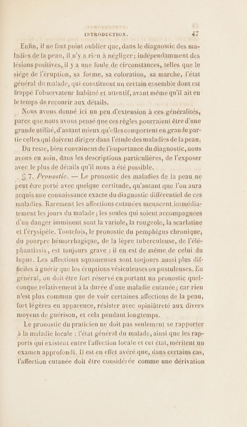 Enfin, il ne faut point oublier que, dans le diagnostic des ma- ladies de la peau, il n’y a rien à néglicer ; indépendamment des lésions positives, il y a une foule de circonstances, telles que le siége de l’éruption, sa forme, sa coloration, sa marche, létat général du malade, qui constüluent un certain. ensemble dont est frappé l'observateur habitué et attentif, avant même qu'il ait eu le temps de recourir aux détails. .… Nous avons donné ici un peu d'extension à ces généralités, parce que nous avons pensé que ces règles pourraient être d'une grande utilité, d'autant mieux qu'elles comportent en grande par- tie celles qui doivent diriger dans l'étude des maladies de la peau. Du reste, bien convaincus de l'importance du diagnostic, nous avons eu soin, dans les descriptions particulières, de l’exposer avec le plus de détails qu’il nous a été possible. . $ 7. Pronostic. — Le pronostic des maladies de la peau ne peut être porté avec quelque certitude, qu’autant que l’on aura acquis une connaissance exacte du diagnostic différentiel de ces maladies. Rarement les affections cutances menacent immédia- tement les jours du malade ; les seules qui soient accompagnées d'un danger imminent sont la variole, la rougeole, la scarlatine et l’érysipèle. Toutefois, le pronostic du pemphigus chronique, du pourpre hémorrhagique, de la lèpre tuberculeuse, de l’élé- phanliasis, est toujours grave : il en est de même de celui du lupus. Les affections squameuses sont toujours aussi plus dif- ficiles à guérir que les éruptions vésiculeuses ou pustuleuses. En général, on doit être fort réservé en portant un pronostic quel- conque relativemeut à la durée d’une maladie cutanée; car rien n’est plus commun que de voir certaines affections de Ia peau, fort légères en apparence, résister avec opiniâtreté aux divers moyens de guérison, et cela pendant longtemps. Le pronostic du praticien ne doit pas seulement se rapporter à la maladie locale : l’état général du malade, ainsi que les rap- ports qui existent entre l'affection locale et cet état, méritent un examen approfondi. Il esten effet avéré que, dans certains cas, l'affection cutanée doit être considérée comme une dérivation