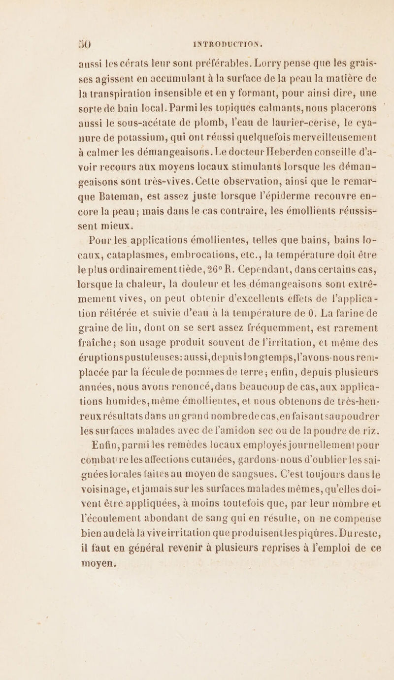aussi les cérats leur sont préférables. Lorry pense que les grais- ses agissent en accumulant à la surface de la peau la matière de la transpiration insensible et en y formant, pour ainsi dire, une sorte de bain local. Parmi les topiques calmants, nous placerons aussi le sous-acétate de plomb, l’eau de laurier-cerise, le cya- nure de potassium, qui ont réussi quelquefois merveilleusement à calmer les démangeaisons. Le docteur Heberden conseille d’a- voir recours aux moyens locaux stimulants lorsque les déman- geaisons sont très-vives. Cette observation, ainsi que le remar- que Bateman, est assez juste lorsque l’épiderme recouvre en- core la peau; mais dans le cas contraire, les émollients réussis- sent mieux. Pour les applications émollientes, telles que bains, bains lo- caux, cataplasmes, embrocations, etc., la température doit être le plus ordinairementtiède, 26° R. Cependant, dans certains cas, lorsque la chaleur, la douleur et les démangeaisons sont extré- mement vives, on peut obtenir d'excellents effets de l’applica - lion réitérée et suivie d’eau à la température de 0. La farine de graine de lin, dont on se sert assez fréquemment, est rarement fraîche; son usage produit souvent de l’irritation, et même des éruptions pustuleuses:aussi,depuislongtemps,l’avons-nousreni- placée par la fécule de pommes de terre; enfin, depuis plusieurs années, nous avons renoncé, dans beaucoup de cas, aux applica- tions humides,même émollientes, et nous obtenons de très-heu- reux résultats dans un grand nombredecas,enfaisantsaupoudrer les surfaces malades avec de l’amidon sec ou de la poudre de riz. Enfin, parmi les remèdes locaux employés journellement pour combatireles affections cutanées, gardons-nous d'oublier Les sai- gnées locales faites au moyen de sangsues. C’est toujours dansle voisinage, etjamais sur les surfaces malades mêmes, qu’elles doi- vent être appliquées, à moins toutefois que, par leur nombre et l'écoulement abondant de sang qui en résulte, on ne compense bien au delà la viveirritation que produisentlespiqüres.Dureste, il faut en général revenir à plusieurs reprises à l'emploi de ce moyen.