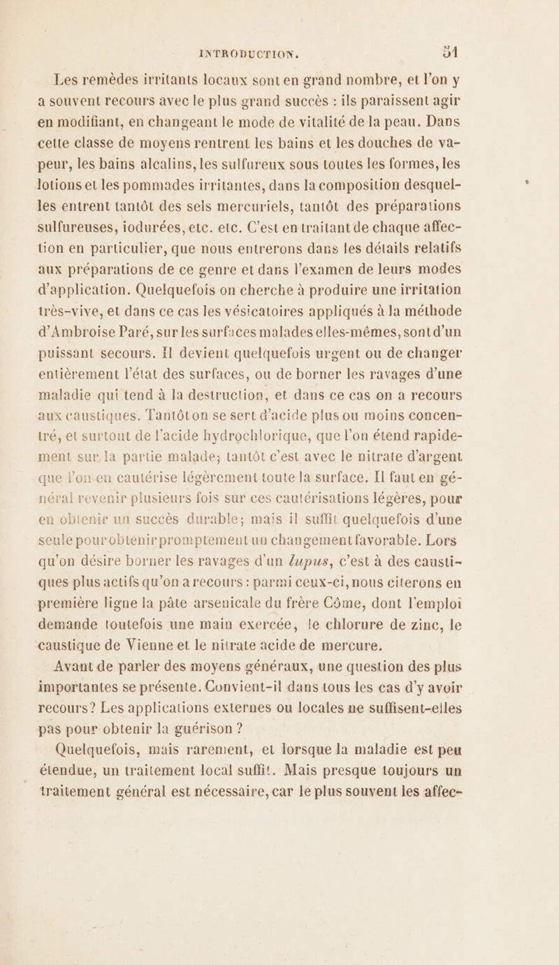Les remèdes irritants locaux sont en grand nombre, et l’on y a souvent recours avec le plus grand succès : ils paraissent agir en modifiant, en changeant le mode de vitalité de la peau. Dans cette classe de moyens rentrent les bains et les douches de va- peur, les bains alcalins, les sulfureux sous toutes les formes, les lotions et les pommades irritantes, dans la composition desquel- les entrent tantôt des sels mercuriels, tantôt des préparations sulfureuses, iodurées, etc. etc. C’est en traitant de chaque affec- tion en particulier, que nous entrerons dans fes détails relatifs aux préparations de ce genre et dans l’examen de leurs modes d'application. Quelquefois on cherche à produire une irritation très-vive, et dans ce cas les vésicatoires appliqués à la méthode d’Ambroise Paré, sur les surfaces malades elles-mêmes, sont d’un puissant secours. il devient quelquefois urgent ou de changer entièrement l’état des surfaces, ou de borner les ravages d’une maladie qui tend à la destruction, et dans ce cas on a recours aux caustiques, Tantôton se sert d'acide plus ou moins concen- tré, et surtout de l'acide hydrochlorique, que l’on étend rapide- ment sur la partie malade; tantôt c’est avec le nitrate d'argent que lon.en cautérise légèrement toute la surface. Il faut en gé- néral revenir plusieurs fois sur ces cautérisations légères, pour en obtenir un succès durable; maïs il suffit quelquefois d'une seule pourobtienirpromptementun changement favorable. Lors qu'on désire borner les ravages d'un lupus, c’est à des causti- ques plus actifs qu’on a recours : parmi ceux-ci, nous citerons en première ligne la pâte arsenicale du frère Côme, dont l'emploi demande toutefois une main exercée, le chlorure de zinc, le caustique de Vienne et le nitrate acide de mercure. Avant de parler des moyens généraux, une question des plus importantes se présente. Convient-il dans tous les cas d’y avoir recours ? Les applications externes ou locales ne suffisent-eiles pas pour obtenir la guérison ? Quelquefois, mais rarement, et lorsque la maladie est peu étendue, un traitement local suffit. Mais presque toujours un traitement général est nécessaire, car le plus souvent les affec-