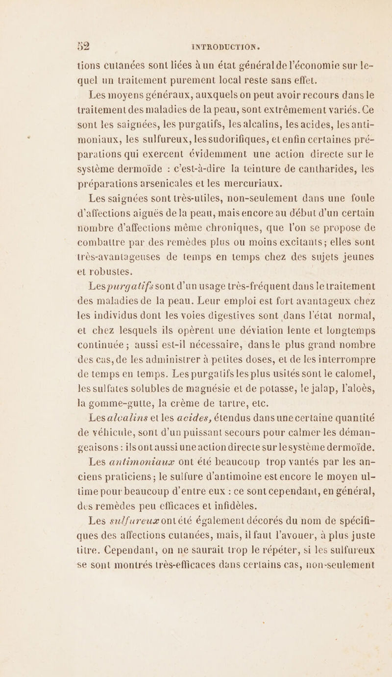tions cutanées sont liées à un état général de l’économie sur Le- quel un traitement purement local reste sans effet. Les moyens généraux, auxquels on peut avoir recours dans le traitement des maladies de la peau, sont extrêmement variés. Ce sont les saignées, les purgatifs, les alcalins, les acides, les anti- moniaux, les sulfureux, les sudorifiques, et enfin certaines pré- paralions qui exercent évidemment une action directe sur le système dermoiïde : c’est-à-dire la teinture de cantharides, les préparations arsenicales et les mercuriaux. Les saignées sont très-utiles, non-seulement dans une foule d’affections aiguës de la peau, mais encore au début d’un certain nombre &amp;’affections même chroniques, que l’on se propose de combattre par des remèdes plus ou moins excitants; elles sont très-avantageuses de temps en temps chez des sujets jeunes el robustes. Les purgaltifs sont d’un usage très-fréquent dans letraitement des maladies de la peau. Leur emploi est fort avantageux chez les individus dont les voies digestives sont dans l'état normal, et chez lesquels ils opèrent une déviation lente et longtemps continuée ; aussi est-il nécessaire, dansle plus grand nombre des cas, de les administrer à petites doses, et de les interrompre de temps en temps. Les purgatifs les plus usités sont le calomel, les sulfates solubles de magnésie et de potasse, le jalap, l’aloès, la gomme-gutte, la crème de tartre, etc. Les alcalins etles acides, étendus dans une certaine quantité de véhicule, sont d’un puissant secours pour calmer les déman- geaisons : ilsontaussiune action directe sur lesystème dermoïde. Les antimoniaux ont été beaucoup trop vantés par les an- ciens praticiens ; le suifure d’antimoine est encore le moyen ul- time pour beaucoup d’entre eux : ce sont cependant, en général, des remèdes peu efficaces et infidèles. Les sulfureux ontété également décorés du nom de spécifi- ques des affections cutanées, mais, il faut l’avouer, à plus juste titre. Cependant, on ne saurait trop le répéter, si les sulfureux se sont montrés très-efficaces dans certains cas, non-seulement