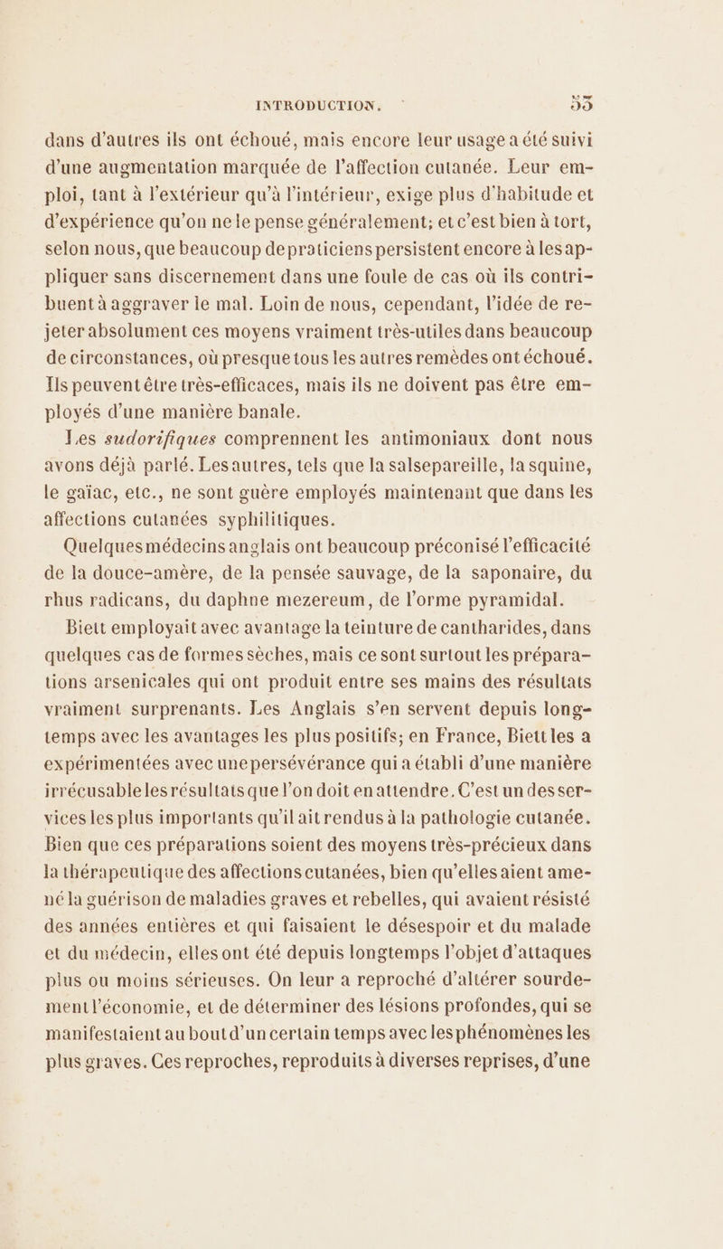 20 mr INTRODUCTION, 29 dans d’autres ils ont échoué, mais encore leur usage a été suivi d’une augmentation marquée de l'affection cutanée. Leur em- ploi, tant à l'extérieur qu’à l'intérieur, exige plus d'habitude et d'expérience qu'on ne le pense généralement; et c’est bien à tort, selon nous, que beaucoup depraticiens persistent encore à les ap- pliquer sans discernement dans une foule de cas où ils contri- buent à aggraver ie mal. Loin de nous, cependant, l’idée de re- jeter absolument ces moyens vraiment très-utiles dans beaucoup de circonstances, où presque tous les autres remèdes ont échoué. Ils peuvent être très-efficaces, mais ils ne doivent pas être em- ployés d’une manière banale. Les sudorifiques comprennent les antimoniaux dont nous avons déjà parlé. Lesautres, tels que la salsepareille, la squine, le gaïac, elc., ne sont guère employés maintenant que dans les affections cutanées syphilitiques. Quelquesmédecins anglais ont beaucoup préconisé l'efficacité de la douce-amère, de la pensée sauvage, de la saponaire, du rhus radicans, du daphne mezereum, de l’orme pyramidal. Biett employait avec avantage la teinture de cantharides, dans quelques cas de formes sèches, mais ce sont surtout les prépara- tions arsenicales qui ont produit entre ses mains des résultats vraiment surprenants. Les Anglais s’en servent depuis long- temps avec les avantages les plus positifs; en France, Biettles a expérimentées avec unepersévérance qui à établi d’une manière irrécusablelesrésultats que l’on doitenattendre.C'est un desser- vices les plus importants qu'il ait rendus à la pathologie cutanée. Bien que ces préparations soient des moyens très-précieux dans la thérapeutique des affections cutanées, bien qu’elles aient ame- né la guérison de maladies graves et rebelles, qui avaient résisté des années entières et qui faisaient le désespoir et du malade et du médecin, elles ont été depuis longtemps l’objet d'attaques plus ou moins sérieuses. On leur à reproché d’altérer sourde- ment l’économie, et de déterminer des lésions profondes, qui se manifestaient au bout d’un certain temps avec les phénomènes les plus graves. Ces reproches, reproduits à diverses reprises, d’une
