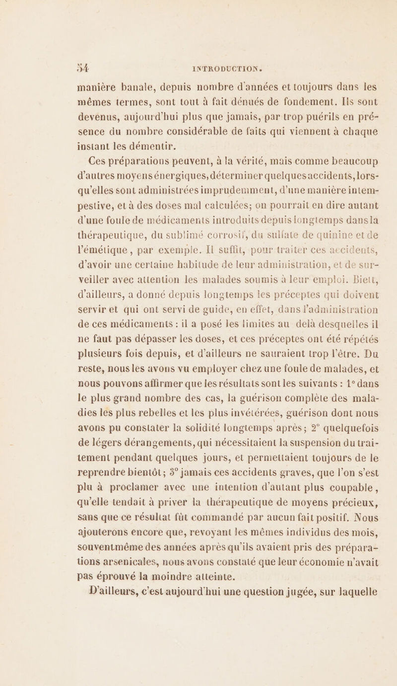 manière banale, depuis nombre d'années et toujours dans les mêmes termes, sont tout à fait dénués de fondement. [ls sont devenus, aujourd’hui plus que jamais, par trop puérils en pré- sence du nombre considérable de faits qui viennent à chaque instant les démentir. Ces préparatious peavent, à la vérité, mais comme beaucoup d’autres moyens énergiques, déterminer quelquesaccidents, lors- qu’elles sont administrées imprudemment, d’une manière intem- pestive, et à des doses mal calculées; on pourrait en dire autant d'une foule de médicaments introduits depuis longtemps dansla thérapeutique, du sublimé corrosif, du sulfate de quinine et de l’'émétique, par exemple. Il suffit, pour traiter ces accidents, d’avoir une certaine habitude de leur administration, et de sur- veiller avec attention les malades soumis à leur emploi. Biett, d’ailleurs, à donné depuis longtemps les préceptes qui doivent servir et qui ont servi de guide, en effet, dans l'administration de ces médicaments : il a posé les limites au delà desquelles il ne faut pas dépasser les doses, et ces préceptes ont été répétés plusieurs fois depuis, et d’ailleurs ne sauraient trop l'être. Du reste, nous les avons vu employer chez une foule de malades, et nous pouvons affirmer que les résultats sont les suivants : 1° dans le plus grand nombre des cas, la guérison complète des mala- dies les plus rebelles et les plus invétérées, guérison dont nous avons pu constater la solidité longtemps après; 2° quelquefois de légers dérangements, qui nécessitaient la suspension du trai- tement pendant quelques jours, et permettaient toujours de le reprendre bientôt; 3° jamais ces accidents graves, que l’on s’est plu à proclamer avec une intention d'autant plus coupable, qu’elle tendait à priver la thérapeutique de moyens précieux, sans que ce résultat fût commandé par aucun fait positif. Nous ajouterons encore que, revoyant les mêmes individus des mois, souventmême des années après qu'ils avaient pris des prépara- tions arsenicales, nous avons constaté que leur économie n'avait pas éprouvé la moindre atteinte. D'ailleurs, c’est aujourd'hui une question jugée, sur laquelle