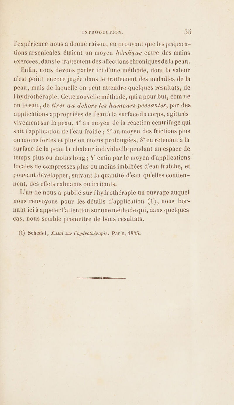 l'expérience nous à donné raison, en prouvant que les prépara- tions arsenicales étaient un moyen héroïque entre des mains exercées, dansle traitement des affections chroniquesdela peau. Enfin, nous devons parler ici d'une méthode, dont la valeur n'est point encore jugée dans le traitement des maladies de la peau, mais de laquelle on peut attendre quelques résultats, de l'hydrothérapie. Cettenouvelle méthode, qui a pour but, comme on Île sait, de tirer au dehors les humeurs peccantes, par des applications appropriées de l’eau à la surface du corps, agittrès vivement sur la peau, 4° au moyen de la réaction centrifuge qui suit l'application de l’eau froide ; 2° au moyen des frictions plus ou moins fortes et plus ou moins prolongées; 4” en retenant à [a surface de la peau la chaleur individuelle pendant un espace de temps plus où moins long ; 4° enfin par le nioyen d'applications locales de compresses plus ou moins imbibées d'eau fraîche, et pouvant développer, suivant la quantité d’eau qu'elles contien- nent, des effets calmants ou irritants. L'un de nous a publié sur l'hydrothérapie un ouvrage auquel nous renvoyons pour les détails d'application (1), nous bor- nant ici à appeler l'attention surune méthode qui, dans quelques cas, nous semble promettre de bons résultats. (4) Schedel, Zssai sur l'hydrothérapie. Paris, 1845.