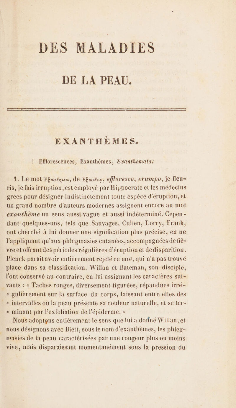 DES MALADIES DE LA PEAU. EXANTHEÈMES. * Efflorescences, Exanthèmes, Exvanthemata: 1. Le mot Efaydmua, de E£ayô:w, effloresco, erumpo, je fleu- ris, je fais irruption, est employé par Hippocrate et les médecins grecs pour désigner indistinctement toute espèce d’éruption, et un grand nombre d'auteurs modernes assignent encore au mot exanthème un sens aussi vague et aussi indéterminé. Cepen - dant quelques-uns, tels que Sauvages, Cullen, Lorry, Frank, ont cherché à lui donner une signification plus précise, en ne l'appliquant qu'aux phlegmasies cutanées, accompagnées de fiè- vre et offrant des périodes régulières d’éruptionet dedisparition. Plenck paraît avoir entièrement rejeté ce mof, qui n’a pas trouvé place dans sa classification. Willan et Bateman, son disciple, l'ont conservé au contraire, en lui assignant les caractères sui- vanis : « Taches rouges, diversement figurées, répandues irré- « gulièrement sur la surface du corps, laissant entre elles des « intervalles où la peau présente sa couleur naturelle, et se ter- « minant par Pexfoliation de l’épiderme. » Nous adoptgns entièrement le sens que lui a doifné Willan, et nous désignons avec Biett, sous le nom d’exanthèmes, les phleg- masies de la peau caractérisées par une rougeur plus ou moins vive, mais disparaissant momentanément sous la pression du