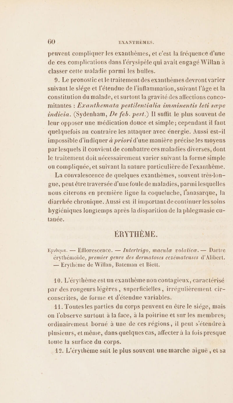 peuvent compliquer les exanthèmes, et c’est la fréquence d’une de ces complications dans l'érysipèle qui avait engagé Willan à classer cette maladie parmi les bulles. 9. Le pronosticetle traitement des exanthèmes devront varier suivant le siége et l'étendue de l’inflammation, suivant l’âge et la constitution du malade, el surtout la gravité des affections conco- mitantes : £xanthemata pestilentialia imminentis leti sæpe indicia. (Sydenham, De feb. pest.) I suffit le plus souvent de leur opposer une médication douce et simple; cependant il faut quelquefois au contraire les attaquer avec énergie. Aussi est-il impossible d'indiquer a priori d’une manière précise les moyens par lesquels il convient de combattre ces maladies diverses, dont le traitement doit nécessairement varier suivant la forme simple ou compliquée, et suivant la nature particulière de l’exanthème. La convalescence de quelques exanthèmes, souvent très-lon- eue, peut être traversée d’une foule de maladies, parmi lesquelles nous citerons en première ligne la coqueluche, l’anasarque, la diarrhée chronique. Aussi est il important de continuer les soins bygiéniques longtemps après la disparition de la phlegmasie cu- tanée. ÉRYTHÈME. Eovbruo. — Kfflorescence. — Zntertrigo, maculæ volaiicæ.— Dartre érythémoiïde, premier genre des dermatoses ecxémateuses d’Alibert. — Erythème de Willan, Bateman et Biett. 10. L’érythème est un exanthème non contagieux, caractérisé par des rougeurs légères, superficielles, irrégulièrement cir- couscriles, de forme et d'étendue variables. 11. Toutesles parties du corps peuvent en être le siége, mais on l’observe surtout à la face, à la poitrine et sur les membres; ordinairement borné à une de ces régions, il peut s'étendre à plusieurs, etmême, dans quelques cas, affecter à Ia fois presque toute la surface du corps. 19. L’érythème suit le plus souvent une marche aiguë , et sa