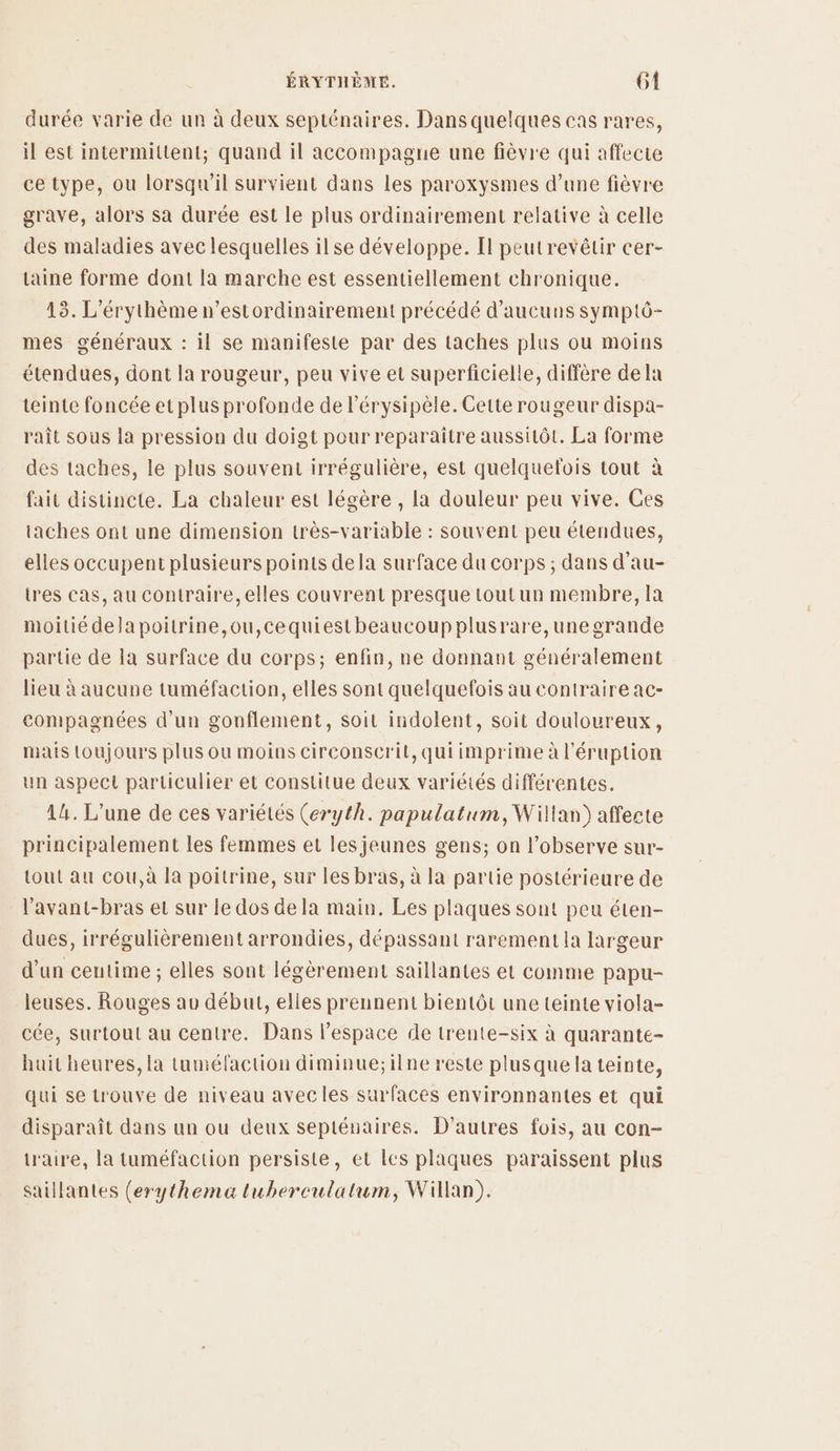 durée varie de un à deux septénaires. Dansquelques cas rares, il est intermittent; quand il accompagne une fièvre qui affecte ce type, ou lorsqu'il survient dans les paroxysmes d’une fièvre grave, alors sa durée est le plus ordinairement relative à celle des maladies avec lesquelles ilse développe. Il peutrevêtir cer- taine forme dont la marche est essentiellement chronique. 13. L'érythème n’estordinairement précédé d’aucuns symptô- mes généraux : il se manifeste par des taches plus ou moins étendues, dont la rougeur, peu vive et superficielle, diffère dela teinte foncée et plus profonde de l'érysipèle. Cette rougeur dispa- raît sous la pression du doigt pour reparaître aussitôt. La forme des taches, le plus souvent irrégulière, est quelquefois tout à fait distincte. La chaleur est légère , la douleur peu vive. Ces taches ont une dimension très-variable : souvent peu étendues, elles occupent plusieurs points dela surface du corps ; dans d’au- tres cas, au contraire, elles couvrent presque toutun membre, Ia moitié delapoitrine,ou,cequiestbeaucoup plusrare,unegrande partie de la surface du corps; enfin, ne donnant généralement lieu à aucune tuméfaction, elles sont quelquefois au contraire ac- compagnées d’un gonflement, soit indolent, soit douloureux, mais toujours plus ou moins circonscrit, qui imprime à l’éruption un aspect particulier et constitue deux variétés différentes. 44. L'une de ces variétés (eryth. papulatum, Willan) affecte principalement les femmes et les jeunes gens; on l’observe sur- tout au cou,à là poitrine, sur les bras, à la partie postérieure de l'avant-bras et sur le dos de la main. Les plaques sont peu éten- dues, irrégulièrement arrondies, dépassant rarement la largeur d’un centime ; elles sont légèrement saillantes et comme papu- leuses. Rouges au début, elles prennent bientôt une teinte viola- cée, surtout au centre. Dans l’espace de trente-six à quarante- huit heures, la tuméfaction diminue;ilne reste plusque la teinte, qui se trouve de niveau avecles surfaces environnantes et qui disparaît dans un ou deux septénaires. D'autres fois, au con- taire, la tuméfaction persiste, et lcs plaques paraissent plus saillantes (erythema tuberculatum, Willan).