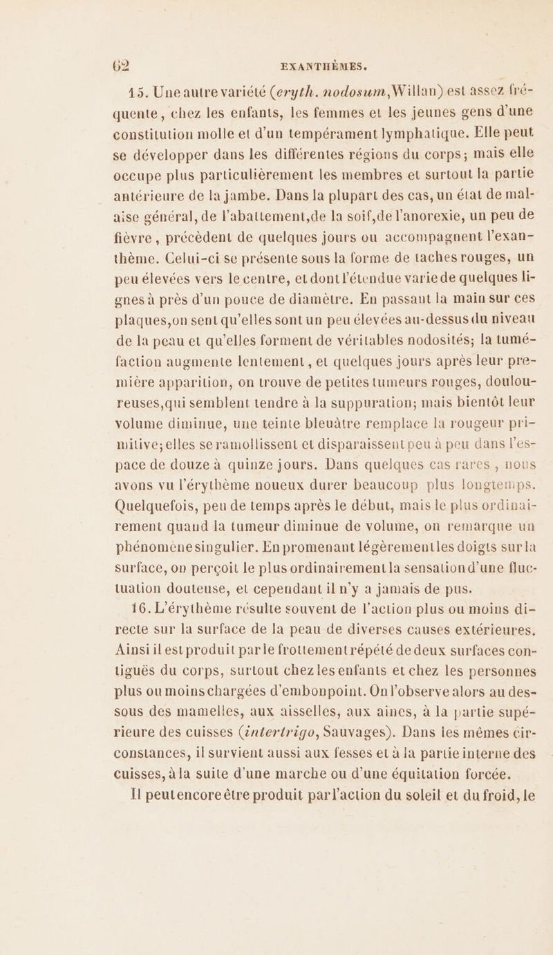 15. Une autre variété (eryth. nodosum,Willan) est assez fré- quente, chez les enfants, les femmes et les jeunes gens d'une constitution molle et d’un tempérament lymphatique. Elle peut se développer dans les différentes régions du corps; mais elle occupe plus particulièrement les membres et surtout la partie antérieure de la jambe. Dans la plupart des cas, un état de mal- aise général, de l'abattement,de la soif,de l'anorexie, un peu de fièvre, précèdent de quelques jours ou accompagnent l'exan- thème. Celui-ci se présente sous la forme de taches rouges, un peu élevées vers le centre, et dont l'étendue varie de quelques li- gnes à près d'un pouce de diamètre. En passant la main sur ces plaques,on sent qu’elles sont un peu élevées au-dessus du niveau de la peau et qu’elles forment de véritables nodosités; la tumé- faction augmente lentement, et quelques jours après leur pre- mière apparition, on trouve de petites tumeurs rouges, doulou- reuses,qui semblent tendre à la suppuration; mais bientôt leur volume diminue, une teinte bleuâtre remplace la rougeur pri- mitive;elles seramollissent et disparaissent peu à peu dans les- pace de douze à quinze jours. Dans quelques cas rares , nous avons vu l’érythème noueux durer beaucoup plus longtemps. Quelquefois, peu de temps après le début, mais le plus ordinai- rement quaud la tumeur diminue de volume, on remarque un phénomenesingulier. En promenant légèrementles doigts sur la surface, op perçoit le plus ordinairement la sensation d’une fluc- tuation douteuse, et cependant il n'y a jamais de pus. 16. L'érythème résulte souvent de l’action plus ou moins di- recte sur la surface de la peau de diverses causes extérieures. Ainsi il estproduit parle frottementrépété de deux surfaces con- tiguës du corps, surtout chez les enfants et chez les personnes plus ou moins chargées d'embonpoint. Onl’observe alors au des- sous des mamelles, aux aisselles, aux aines, à la partie supé- rieure des cuisses (2ntertrigo, Sauvages). Dans les mêmes cir- constances, il survient aussi aux fesses et à la partie interne des cuisses, à la suite d’une marche ou d’une équitation forcée. Il peutencore être produit par l’action du soleil et du froid, Le