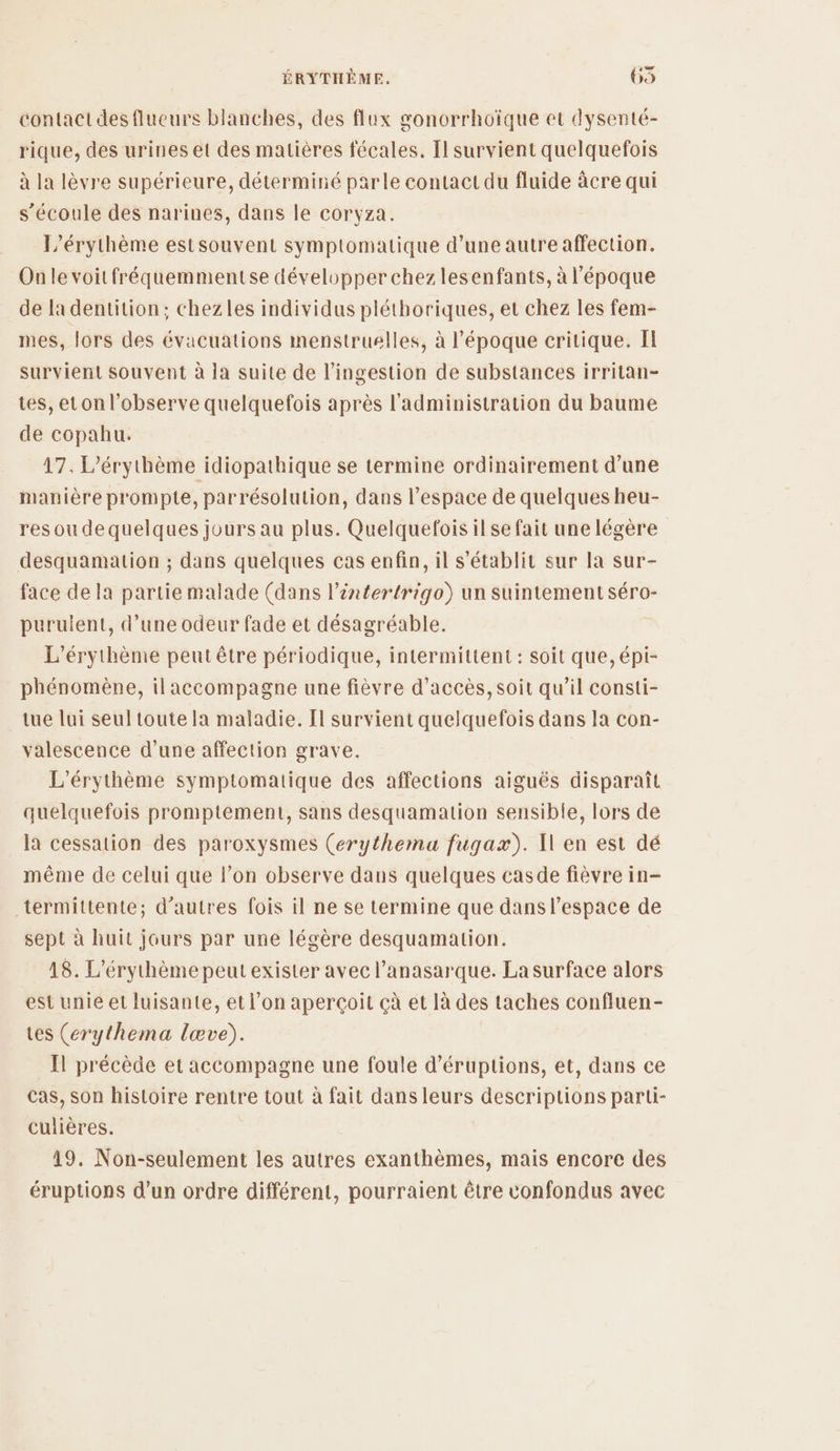 contact des flueurs blanches, des flux gonorrhoïque et dysenté- rique, des urines et des matières fécales, Ïl survient quelquefois à la lèvre supérieure, déterminé parle contact du fluide àcre qui s'écoule des narines, dans le coryza. L’érythème estsouvent symptomatique d’une autre affection. Onle voitfréquemmentse développer chez lesenfants, à l'époque de la dentition; chezles individus pléthoriques, et chez les fem- mes, lors des évacuations menstruelles, à l’époque critique. Il survient souvent à la suite de l’ingestion de substances irritan- tes, et on l’observe quelquefois après l'administration du baume de copahu. 17. L’érythème idiopathique se termine ordinairement d’une manière prompte, parrésolution, dans l’espace de quelques heu- res ou dequelques jours au plus. Quelquefois ilse fait une légère desquamation ; dans quelques cas enfin, il s'établit sur la sur- face de la partie malade (dans l’intertrigo) un suintement séro- puruient, d’une odeur fade et désagréable. L’érythème peut être périodique, intermittent : soit que, épi- phénomène, ilaccompagne une fièvre d'accès, soit qu’il consti- tue lui seul toute la maladie. Il survient quelquefois dans la con- valescence d’une affection grave. L'érythème symptomatique des affections aiguës disparaît quelquefois promptement, sans desquamation sensible, lors de la cessation des paroxysmes (erythema fugax). Xl en est dé même de celui que l’on observe dans quelques casde fièvre in- termittente; d’autres fois il ne se termine que dans l’espace de sept à huit jours par une légère desquamation. 18. L’érythème peut exister avec l’anasarque. La surface alors est unie et luisante, et l’on aperçoit çà et là des taches confluen- tes (erythema lœve). Il précède et accompagne une foule d’éruptions, et, dans ce Cas, son histoire rentre tout à fait dans leurs descriptions parti- culières. 19. Non-seulement les autres exanthèmes, mais encore des éruptions d’un ordre différent, pourraient être confondus avec