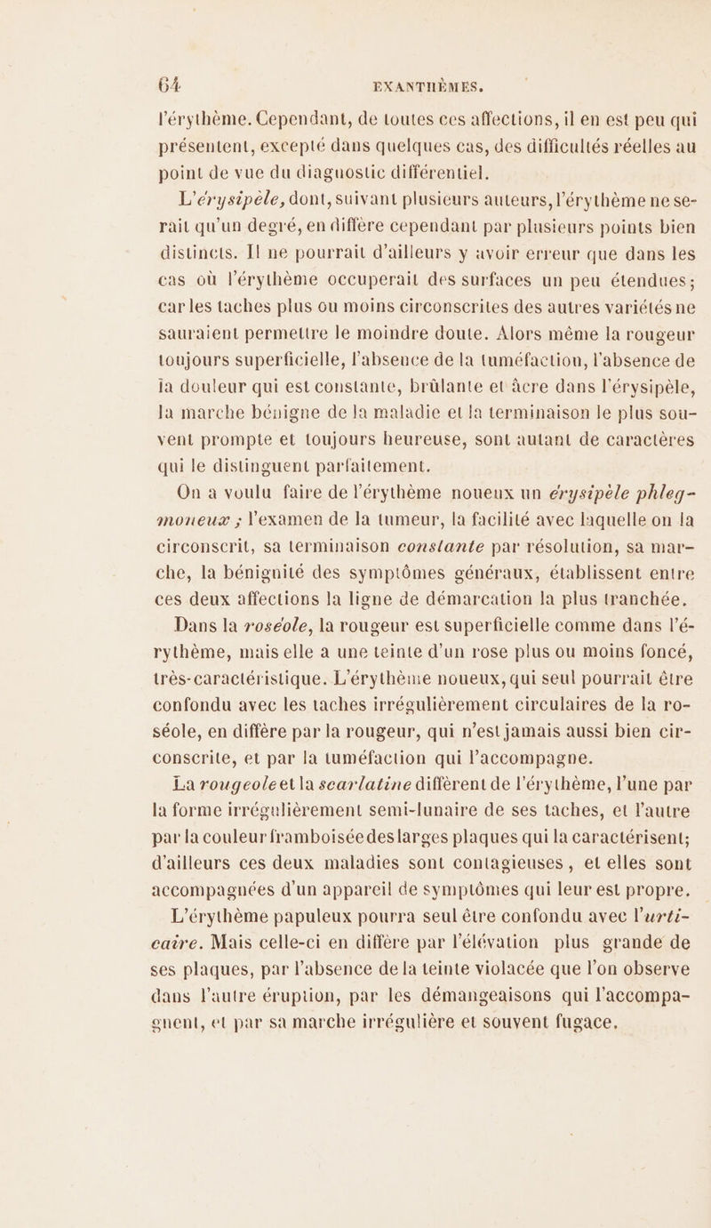 l’érythème. Cependant, de loutes ces affections, il en est peu qui présentent, excepté dans quelques cas, des difficultés réelles au point de vue du diaguostic différentiel. L’érysipèle, dont, suivant plusieurs auteurs, l'érythème ne se- rait qu’un degré, en diffère cependant par plusieurs points bien distincts. Il ne pourrait d’ailleurs y avoir erreur que dans les cas où l’érythème occuperail des surfaces un peu étendues ; car les taches plus ou moins circonscrites des autres variétés ne sauraient permettre le moindre doute. Alors même la rougeur toujours superficielle, l'absence de la tuméfaction, l'absence de ia douleur qui est constante, bràlante et âcre dans l’érysipèle, la marche bénigne de la maladie et fa terminaison le plus sou- vent prompte et toujours heureuse, sont autant de caractères qui le distinguent parfaitement. On à voulu faire de l'érythème noueux un erysipèle phleq- moneux ; l'examen de la tumeur, la facilité avec laquelle on la circonscrit, sa terminaison cons{ante par résolution, sa mar- che, la bénignité des symptômes généraux, établissent entre ces deux affections la ligne de démarcation la plus tranchée. Dans la roseole, la rougeur est superficielle comme dans l’é- rythème, mais elle a une teinte d’un rose plus ou moins foncé, très-caractéristique. L'érythème noueux, qui seul pourrait être confondu avec les taches irrégulièrement circulaires de la ro- séole, en diffère par la rougeur, qui n’est jamais aussi bien cir- conscrite, et par la tuméfaction qui l'accompagne. La rougeoleet la scarlatine diffèrent de l’érythème, l’une par la forme irrégulièrement semi-lunaire de ses taches, et l’autre par la couleur framboisée deslarges plaques qui la caractérisent; d'ailleurs ces deux maladies sont contagieuses, et elles sont accompagnées d'un appareil de symptômes qui leur est propre. L’érythème papuleux pourra seul être confondu avec l’uréi- care. Mais celle-ci en diffère par l'élévation plus grande de ses plaques, par l'absence de la teinte violacée que l’on observe dans l’autre éruption, par les démangeaisons qui l'accompa- onent, et par sa marche irrégulière et souvent fugace,