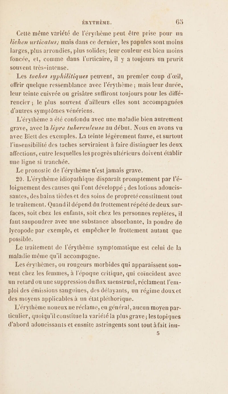 Cette même variété de l’érythème peut être prise pour un lichen urticatus; mais dans ce dernier, les papules sont moins larges, plus arrondies, plus solides; leur couleur est bien moins foncée, et, comme dans lurticaire, il y a toujours un prurit souvent {rès-intense,. Les taches syphilitiques peuvent, au premier coup d'œil, offrir quelque ressemblance avec l’érythème ; mais leur durée, leur teinte cuivrée où grisätre suffiront toujours pour les diffé- rencicr; le plus souvent d'ailleurs elles sont accompagnées d'autres symptômes vénériens. L'érythème a été confondu avec une maladie bien autrement grave, avec la lèpre tuberculeuse au début. Nous en avons vu avec Biett des exemples. La teinte légèrement fauve, et surtout l’insensibilité des taches serviraient à faire distinguer les deux affections, entre lesquelles les progrès ultérieurs doivent établir une ligne si tranchée. Le pronostic de l’érythème n’est jamais grave. 20. L'érythème idiopathique disparaît promptement par l’é- loignement des causes qui l'ont développé ; des lotions adoucis- santes, des bains tièdes et des soins de propretéconstituent tout le traitement. Quandil dépend du frottement répété de deux sur- faces, soit chez les enfants, soit chez les personnes replètes, il faut saupoudrer avec une substance absorbante, ia poudre de lycopode par exemple, et empêcher le frottement autant que possible. | Le traitement de l'érythème symptomatique est celui de la maladie même qu'il accompagne. Les érythèmes, ou rougeurs morbides qui apparaissent sou- vent chez les femmes, à l'époque critique, qui coïncident avec un retard ou une suppression du flux menstruel, réclament l’em- ploi des émissions sanguines, des délayants, un régime douxet des moyens applicables à un état pléthorique. L'érythème noueux ne réclame, en général, aucun moyen par- ticulier, quoiqu'il constitue la variété la plus grave; les topiques d’abord adoucissants et ensuite astringents sont tout à fait inu- 5