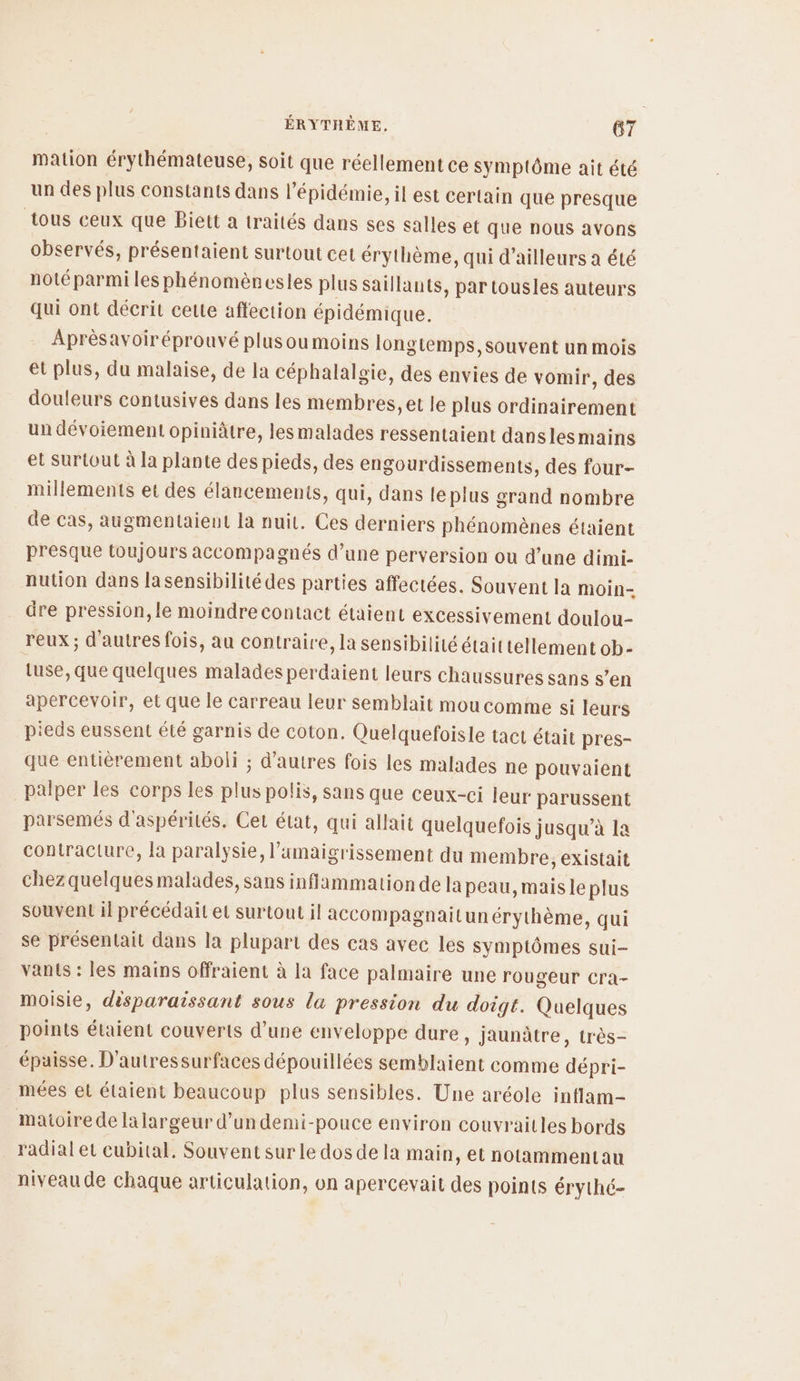 mation érythémateuse, soit que réellement ce symptôme ait été un des plus constants dans l'épidémie, il est certain que presque tous ceux que Biett a traités dans ses salles et que nous avons observés, présentaient surtout cet érythème, qui d’ailleurs a été noté parmi les phénomèncsles plus saillants, par tousles auteurs qui ont décrit cette affection épidémique. Aprèsavoiréprouvé plusoumoins longtemps, souvent un mois et plus, du malaise, de la céphalalgie, des envies de vomir, des douleurs contusives dans les membres, et le plus ordinairement un dévoiement opiniâtre, lesmalades ressentaient danslesmains et Surtout à la plante des pieds, des engourdissements, des four- millements et des élancements, qui, dans le plus grand nombre de cas, augmentaienut la nuit. Ces derniers phénomènes étaient presque toujours accompagnés d’une perversion ou d’une dimi- nution dans lasensibilité des parties affectées. Souvent la moin- dre pression, le moindre contact étaient excessivement doulou- reux ; d'autres fois, au contraire, la sensibilité était tellement ob- tuse, que quelques malades perdaient leurs chaussures sans s’en apercevoir, et que le carreau leur semblait mou comme si leurs pieds eussent été garnis de coton. Quelquefoisle tact était pres- que entièrement aboli ; d’autres fois les malades ne pouvaient palper les corps les plus polis, sans que ceux-ci leur parussent parsemés d'aspérités. Cer état, qui allait quelquefois jusqu’à la contracture, la paralysie, l’amaigrissement du membre, existait Honor aetemalädes, Sans inflammation de la peau, mais le plus souvent il précédait et surtout il accompagnailunérythème, qui se présentait dans la plupart des cas avec les symptômes sui- vants : les mains offraient à la face palmaire une rougeur cra- moisie, désparaissant sous la pression du doigt. Quelques points étaient couverts d’une enveloppe dure, Jaunâtre, très- épaisse. D'autressurfaces dépouillées semblaient comme dépri- mées et étaient beaucoup plus sensibles. Une aréole inflam- maioire de la largeur d’un demi-pouce environ couvraitles bords radial et cubital, Souvent surle dos dela main, et notammentau niveau de chaque articulation, on apercevait des points érythé-