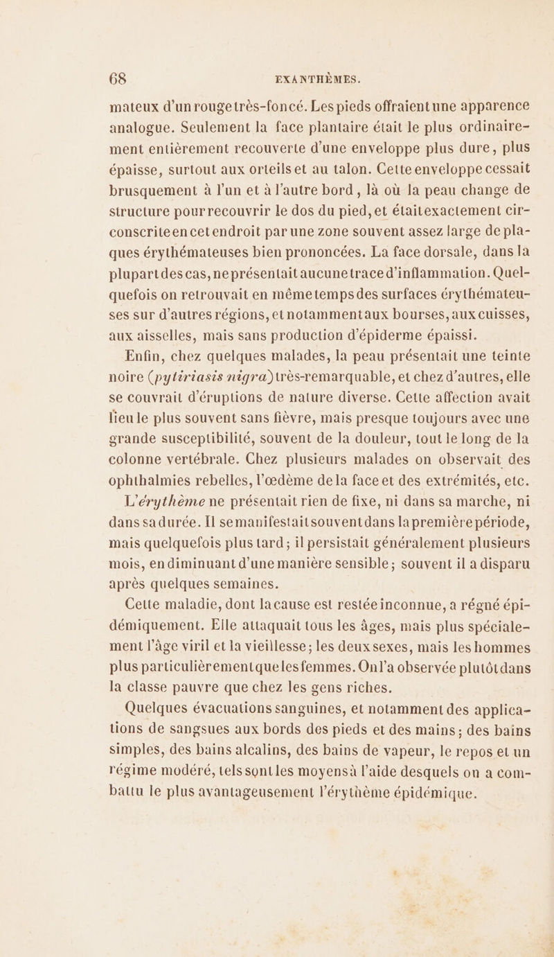 mateux d’unrougetrès-foncé. Les pieds offraientune apparence analogue. Seulement la face plantaire était le plus ordinaire- ment entièrement recouverte d’une enveloppe plus dure, plus épaisse, surtout aux orteils et au talon. Cette enveloppe cessait brusquement à l’un et à l’autre bord, là où la peau change de structure pourrecouvrir le dos du pied,et élaitexactement cir- conscriteencetendroit par une zone souvent assez large de pla- ques érythémateuses bien prononcées. La face dorsale, dans la plupartdes cas, ne présentait aucunetrace d’inflammation. Quel- quefois on retrouvait en mêmetempsdes surfaces érythémateu- ses sur d’autres régions, etnotammentaux bourses,aux cuisses, aux aisselles, mais sans production d’épiderme épaissi. Enfin, chez quelques malades, la peau présentait une teinte noire (pytiriasis nigra)très-remarquable, et chez d’autres, elle se couvrait d'éruptions de nature diverse. Cette affection avait lieu le plus souvent sans fièvre, mais presque toujours avec une grande susceptibilité, souvent de la douleur, tout le long de la colonne vertébrale. Chez plusieurs malades on observait des ophthalmies rebelles, l’œdème dela face et des extrémités, etc. L’érythème ne présentait rien de fixe, ni dans sa marche, ni dans sa durée. [l semanifestaitsouventdans la première période, mais quelquefois plus tard; il persistait généralement plusieurs mois, en diminuant d’une manière sensible; souvent il a disparu après quelques semaines. Cette maladie, dont lacause est restée inconnue, a régné épi- démiquement. Elle attaquait tous les âges, mais plus spéciale- ment l’âge viril et la vieillesse; les deux sexes, mais les hommes plus particulièrementqueles femmes. On l’a observée plutôtdans la classe pauvre que chez les gens riches. Quelques évacuations sanguines, et notamment des applica- tions de sangsues aux bords des pieds et des mains ; des bains simples, des bains alcalins, des bains de vapeur, le repos et un régime modéré, Lels sontles moyensà l’aide desquels on a com- battu le plus avantageusement l’érythème épidémique.