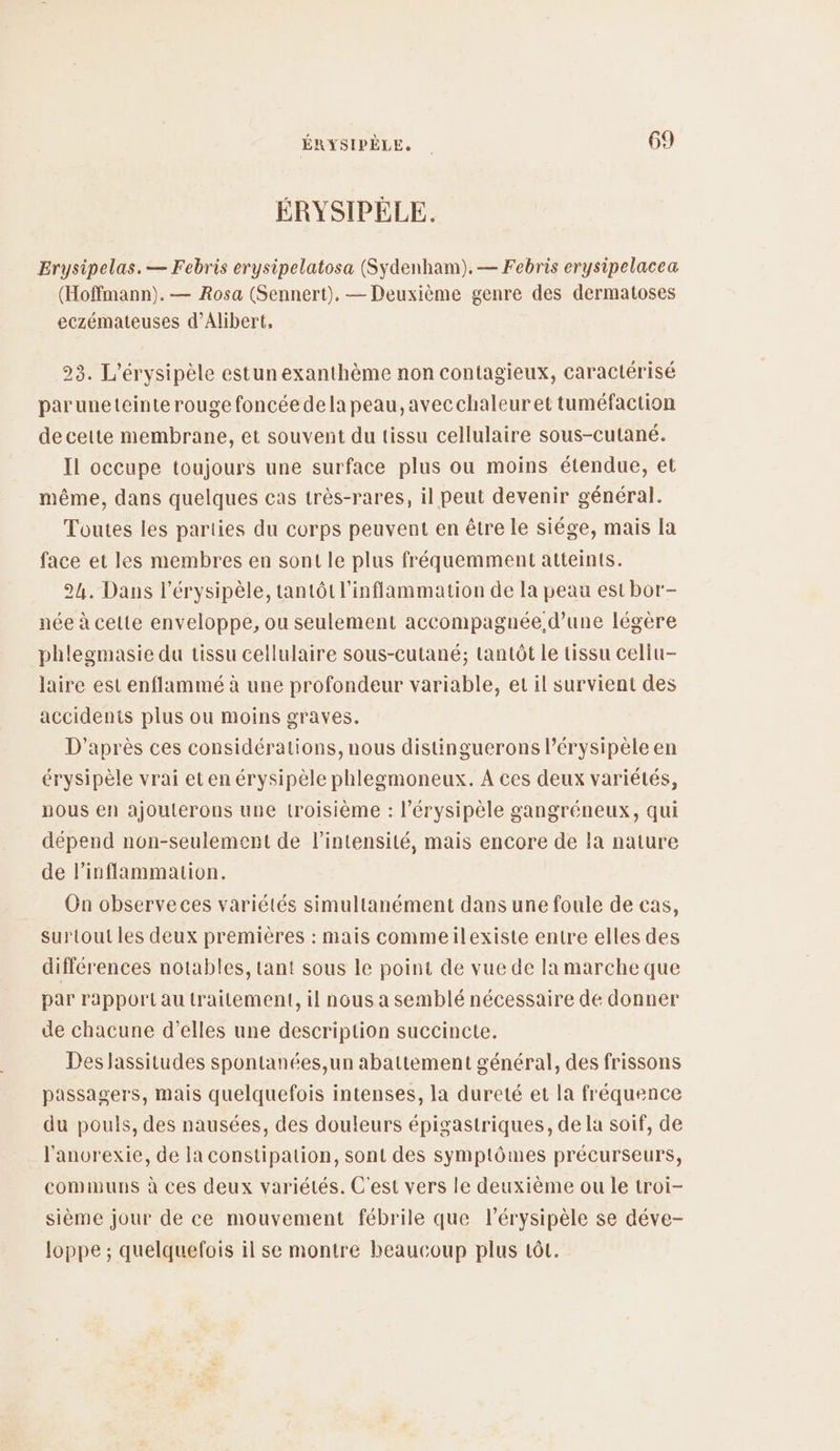 ÉRYSIPÈLE. Erysipelas. — Febris erysipelatosa (Sydenham).— Febris erysipelacea (Hoffmann). — Rosa (Sennert), — Deuxième genre des dermatoses eczémateuses d’Alibert, 23. L’érysipèle estun exanthème non contagieux, caractérisé paruneteinte rouge foncée dela peau, avecchaleuret tuméfaction de cette membrane, et souvent du tissu cellulaire sous-cutané. Il occupe toujours une surface plus ou moins étendue, et même, dans quelques cas très-rares, il peut devenir général. Toutes les parties du corps peuvent en être le siége, mais la face et les membres en sont le plus fréquemment atteints. 24. Dans l’érysipèle, tantôt l'inflammation de la peau est bor- née à cette enveloppe, ou seulement accompagnée d’une légère phlegmasie du tissu cellulaire sous-cutané; tantôt le tissu celiu- laire est enflammé à une profondeur variable, et il survient des accidents plus ou moins graves. D'après ces considérations, nous distinguerons Pérysipèle en érysipèle vrai et en érysipèle phlegmoneux. A ces deux variétés, pous en ajouterons une troisième : l’érysipèle gangréneux, qui dépend non-seulement de lintensité, mais encore de la nature de l'inflammation. On observeces variétés simultanément dans une foule de cas, surtout les deux premières : mais commeilexiste entre elles des différences notables, tant sous le point de vue de la marche que par rapportau traitement, il nous a semblé nécessaire de donner de chacune d'elles une description succincte. Deslassitudes spontanées,un abattement général, des frissons passagers, mais quelquefois intenses, la dureté et la fréquence du pouls, des nausées, des douleurs épigastriques, de la soif, de l'anorexie, de la constipation, sont des symptômes précurseurs, communs à ces deux variétés. C'est vers le deuxième ou le troi- sième jour de ce mouvement fébrile que l’érysipèle se déve- loppe ; quelquefois il se montre beaucoup plus 1ôL.