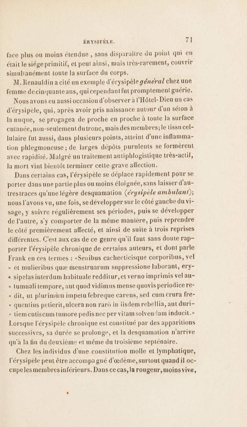 face plus ou moins étendue , sans disparaître du point qui en était le siége primitif, et peut ainsi, mais très-rarement, couvrir simultanément toute la surface du corps. M.Renauldin a cité un exemple d'érysipèle général chez une femme decinquante ans, quicependant fut promptement guérie. Nous avons eu aussi occasion d'observer à l'Hôtel- Dieu un cas d’érysipèle, qui, après avoir pris naissance autour d'un sélon à la nuque, se progagea de proche en proche à toute la surface cutanée, non-seulement dutronc, mais des membres;le tissu cel- lulaire fut aussi, dans plusieurs points, atteint d'une inflamma- tion phlegmoneuse ; de larges dépôts purulents se formèrent avec rapidité. Malgré un traitement antiphlogistique très-actif, la mort vint bientôt terminer cette grave affection. Dans certains cas, l’érysipèle se déplace rapidement pour se porter dans une partie plus ou moins éloignée, sans laisser d'au- trestraces qu’une légère desquamation (érysipèle ambulant); nous l'avons vu, une fois, se développer sur le côté gauche du vi- sage, y suivre régulièrement ses périodes, puis se développer de l’autre, s'y comporter de la même manière, puis reprendre le côté premièrement affecté, et ainsi de suite à trois reprises différentes. C’est aux cas de ce genre qu'il faut sans doute rap- porter l’érysipèle chronique de certains auteurs, et dont parle Frank en ces termes : «Senibus cachecticisque corporibus, vel « et mulieribus quæ menstruarum suppressione laborant, ery- sipelas interdum habituale redditur, et verno imprimis vel au- tumnali tempore, aut quod vidimus mense quovis periodice re- « dit, ut plurimüm impetu febreque carens, sed cum crura fre- « quentius petierit,ulcera non rar in iisdem rebellia, aut duri- « Liem cutiscum tumore pedis nec per vitamsolvendam inducit.» à = Lorsque l'érysipèle chronique est constitué par des apparitions successives, sa durée se prolonge, et la desquamation n'arrive qu'à la fin du deuxième et même du troisième seplénaire. Chez les individus d’une constitution molle et lymphatique, l'érysipèle peut être accompa gné d’œdème, surtout quand il oc- cupelesmembresinférieurs. Dans ce cas, la rougeur',moins vive,