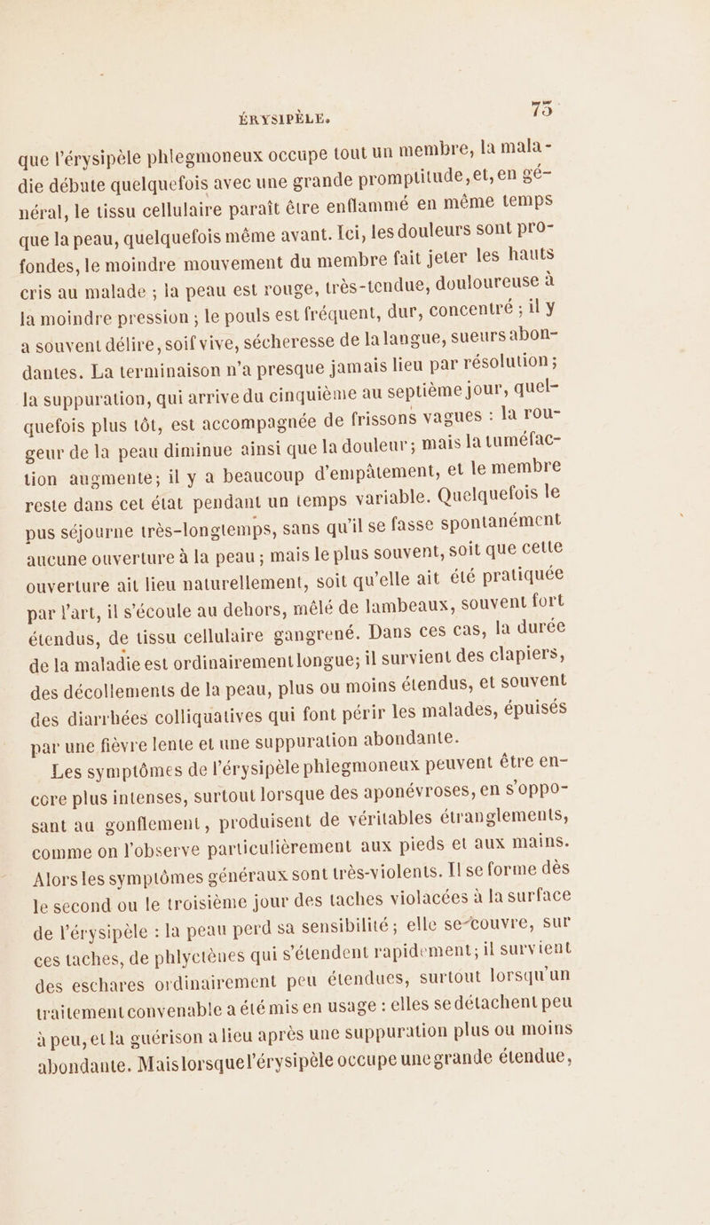 4 \ 4 ÉRYSIPELEs 75 que l’érysipèle phlegmoneux occupe tout Un membre, la mala - die débute quelquefois avec une grande promptitude,et, en gé- néral, le tissu cellulaire paraît être enflammé en même temps que la peau, quelquefois même avant. Ici, les douleurs sont pro- fondes, le moindre mouvement du membre fait jeter les hauts cris au malade ; la peau est rouge, très-tendue, douloureuse à la moindre pression ; le pouls est fréquent, dur, concentré ; il y a souvent délire, soif vive, sécheresse de la langue, sueurs abon- dantes. La terminaison n’a presque jamais lieu par résolution ; la suppuration, qui arrive du cinquième au septième jour, quel- quefois plus tôt, est accompagnée de frissons vagues : la rou- geur de la peau diminue ainsi que Ja douleur ; mais la tuméfac- tion augmente; il y a beaucoup d'empâtement, et le membre reste dans cel état pendant un temps variable. Quelquefois le pus séjourne très-longtemps, sans qu'il se fasse spontanément aucune ouverture à la peau; mais le plus souvent, soit que cette ouverture ait lieu naturellement, soit qu’elle ait été pratiquée par l’art, il s'écoule au dehors, mélé de lambeaux, souvent fort étendus, de tissu cellulaire gangrené. Dans ces cas, la durée de la maladie est ordinairement longue; il survient des clapiers, des décollements de la peau, plus ou moins étendus, et souvent des diarrhées colliquatives qui font périr les malades, épuisés par une fièvre lente et une suppuration abondante. Les symptômes de l’érysipèle phlegmoneux peuvent être en- core plus intenses, surtout lorsque des aponévroses, en S OppO- sant au gonflement, produisent de véritables étranglements, comme on l'observe particulièrement aux pieds el aux mains. Alors les symptômes généraux sont très-violents. Il se forme dès le second ou le troisième jour des taches violacées à la surface de l’érysipèle : la peau perd sa sensibilité, elle se-couvre, sur ces taches, de phlyctènes qui s'étendent rapidement, il survient des eschares ordinairement peu étendues, surtout lorsqu'un traitement convenable a été mis en usage : elles se détachent peu à peu, et la guérison a lieu après une Suppuration plus ou moins abondante. Maislorsquel’érysipèle occupe une grande étendue,