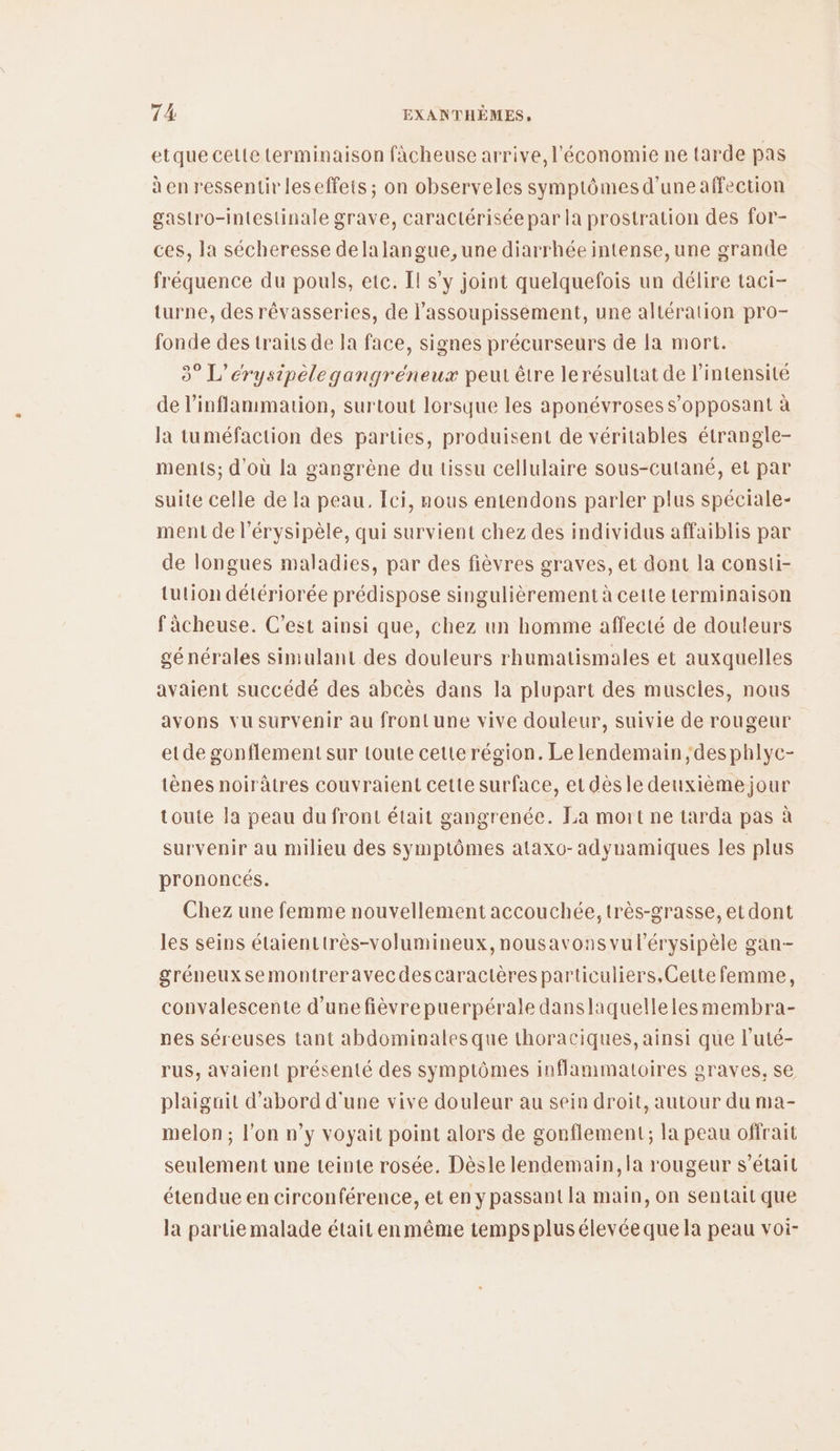 etque celte terminaison fàcheuse arrive, l'économie ne tarde pas à en ressentir leseffets ; on observeles symptômes d’une affection gastro-intestinale grave, caractérisée par la prostration des for- ces, la sécheresse delalangue, une diarrhée intense, une grande fréquence du pouls, etc. Il s’y joint quelquefois un délire taci- turne, des rêvasseries, de l’assoupissement, une altération pro- fonde des traits de la face, signes précurseurs de la mort. 3° L’érysipèlegangréneux peut être le résultat de l'intensité de l’inflanmmation, surtout lorsque les aponévroses s’opposant à la tuméfaction des parties, produisent de véritables étrangle- ments; d’où la gangrène du tissu cellulaire sous-cutané, et par suite celle de la peau. fci, nous entendons parler plus spéciale- ment de l’érysipèle, qui survient chez des individus affaiblis par de longues maladies, par des fièvres graves, et dont la consti- tution détériorée prédispose singulièrement à cette terminaison fâcheuse. C'est ainsi que, chez un homme affecté de douleurs générales simulant des douleurs rhumatismales et auxquelles avaient succédé des abcès dans la plupart des muscles, nous avons vu survenir au front une vive douleur, suivie de rougeur etde gonflement sur toute cette région. Le lendemain ;desphlyc- tènes noirâtres couvraient cette surface, et dèsle deuxième jour toute la peau du front était gangrenée. La mort ne tarda pas à survenir au milieu des symptômes ataxo-adynamiques les plus prononcés. Chez une femme nouvellement accouchée, très-grasse, et dont les seins étaienttrès-volumineux, nousavons vul'érysipèle gan-- gréneuxsemontreravecdescaractères particuliers.Cette femme, convalescente d’une fièvre puerpérale danslaquelleles membra- pes séreuses tant abdominales que thoraciques, ainsi que l’uté- rus, avaient présenté des symptômes inflammatoires graves, se plaiguit d’abord d'une vive douleur au sein droit, autour du ma- melon; l'on n’y voyait point alors de gonflement; la peau offrait seulement une teinte rosée, Dèsle lendemain, la rougeur s'était étendue en circonférence, et en y passant la main, on sentait que la partie malade était enmême temps plus élevée que la peau voi-