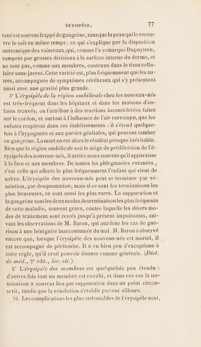 ÉRYSIPÈLE e af. tanéest souvent frappé degangrène, sans que la peau quile recou- vre le soit en même temps : ce qui s'explique par la disposition anatomique des vaisseaux,qui, comme l’a remarqué Duüpuytren, rampent par grosses divisions à la surface interne du derme, et ne sont pas, comme aux membres, contenus dans le tissu cellu- laire sous-jacent. Cette variété est, plus fréquemment que les au- tres, accompagnée de symptômes cérébraux qui s’y présentent aussi avec une gravité plus grande. 3° L’érysipèle de la région ombilicale chez les nouveau-nés est très-fréquent dans les hôpitaux et dans les maisons d'en- fants trouvés; on l’attribue à des tractions inconsidérées faites sur le cordon, et surtout à l'influence de l'air corrompu, que les enfants respirent dans ces établissements : il s'étend quelque- fois à l'hypogastre et aux parties génitales, qui peuvent tomber en gansrène. La morten est alors le résultat presque inévitable. Bien que la région ombilicale soit le siége de prédilection de l'é- rysipèle des nouveau-nés, ilarrive assez souventqu'il apparaisse à la face et aux membres. De toutes les phlegmasies cutanées, c'est celle qui affecte le plus fréquemment l'enfant qui vient de naître. L’érysipèle des nouveau-nés peut se terminer par ré- solution, par desquamation; mais si ce sont les terminaisons les plus heureuses, ce sont aussi les plus rares. La suppuration et ja gangrène sontles deux modes determinaisonles plus fréquents de cette maladie, souvent grave, contre laquelle les divers mo- des de traitement sont restés jusqn’à présent impuissants, Sui- vant les observations de M. Baron, qui attribue les cas de gué- rison à une bénignité inaccoutumée du mal. M. Baron a observé encore que, lorsque l’érysipèle des nouveau-nés est mortel, il est accompagné de péritonite. [l a vu bien peu d’exceptions à celte règle, qu'il croit pouvoir donner comme générale. (Dict. de méd., 2° édit., loc. cit.) 4° L’érysipèle des membres est quelquefois peu étendu : d’autres fois tout un membre est envahi, et dans ces cas la ter- minaison a souvent lieu par suppuration daus un point Circon- serit, tandis que la résolution s'établit partout ailleurs. 26. Les complications les plus redoutables de l'érysipèle sont,