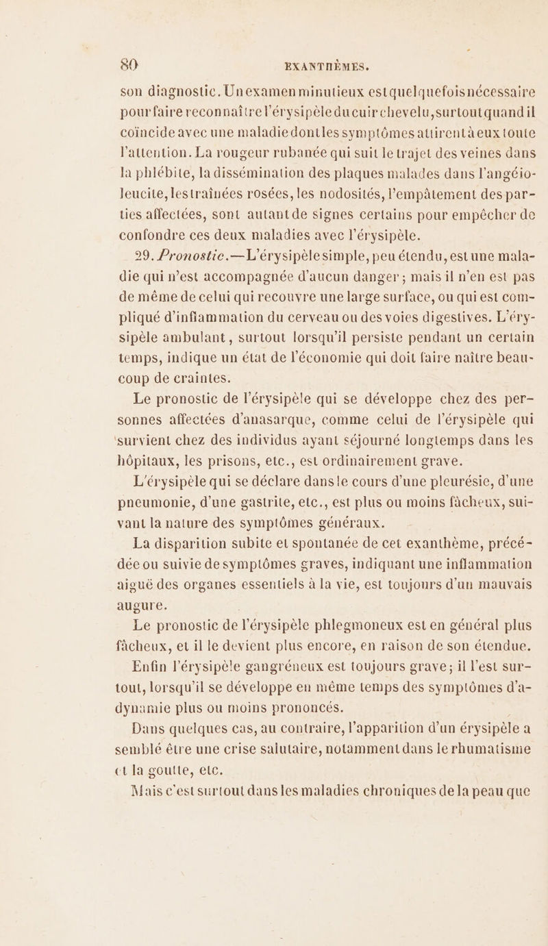 son diagnostic. Unexamen minutieux estquelquefoisnécessaire pour faire reconnaitre l'érysipèleducuirchevelu,surtoutquandil coïncide avec une maladiedontles symptômes attirentà eux toute l'attention. La rougeur rubanée qui suit le trajet des veines dans la phlébite, la dissémination des plaques malades dans l'angéio- leucite, lestraînées rosées, les nodosités, lempâtement des par- Lies affectées, sont autant de signes certains pour empêcher de confondre ces deux maladies avec l’érysipèle. 29. Pronostie.—L'érysipèlesimple, peu étendu, estune mala- die qui n’est accompagnée d'aucun danger ; mais il n’en est pas de même de celui qui recouvre une large surface, ou qui est cem- pliqué d’inffammation du cerveau ou des voies digestives. L’éry- sipèle ambulant, surtout lorsqu'il persiste pendant un certain temps, indique un état de l'économie qui doit faire naître beau- coup de craintes. Le pronostic de l’érysipèle qui se développe chez des per- sonnes affectées d'anasarque, comme celui de l’érysipèle qui ‘survient chez des individus ayant séjourné longtemps dans les hôpitaux, les prisons, etc., est ordinairement grave. L'érysipèle qui se déclare dansle cours d’une pleurésie, d'une pneumonie, d'une gastrite, etc., est plus ou moins fâcheux, sui- vant la nature des symptômes généraux. La disparition subite et spontanée de cet exanthème, précé- dée ou suivie de symptômes graves, indiquant une inflammation aiguë des organes essentiels à la vie, est toujours d’un mauvais augure. | Le pronostic de l’érysipèle phlegmoneux est en général plus fâcheux, et il le devient plus encore, en raison de son étendue. Enfin l'érysipèle gangréneux est toujours grave ; il l’est sur- tout, lorsqu'il se développe en même temps des symptômes d'a- dynamie plus ou moins prononcés. Dans quelques cas, au contraire, l'apparition d’un érysipèle a semblé être une crise salutaire, notamment dans le rhumatisme ct la goutte, etc. Mais c'estsurtout dans les maladies chroniques de la peau que