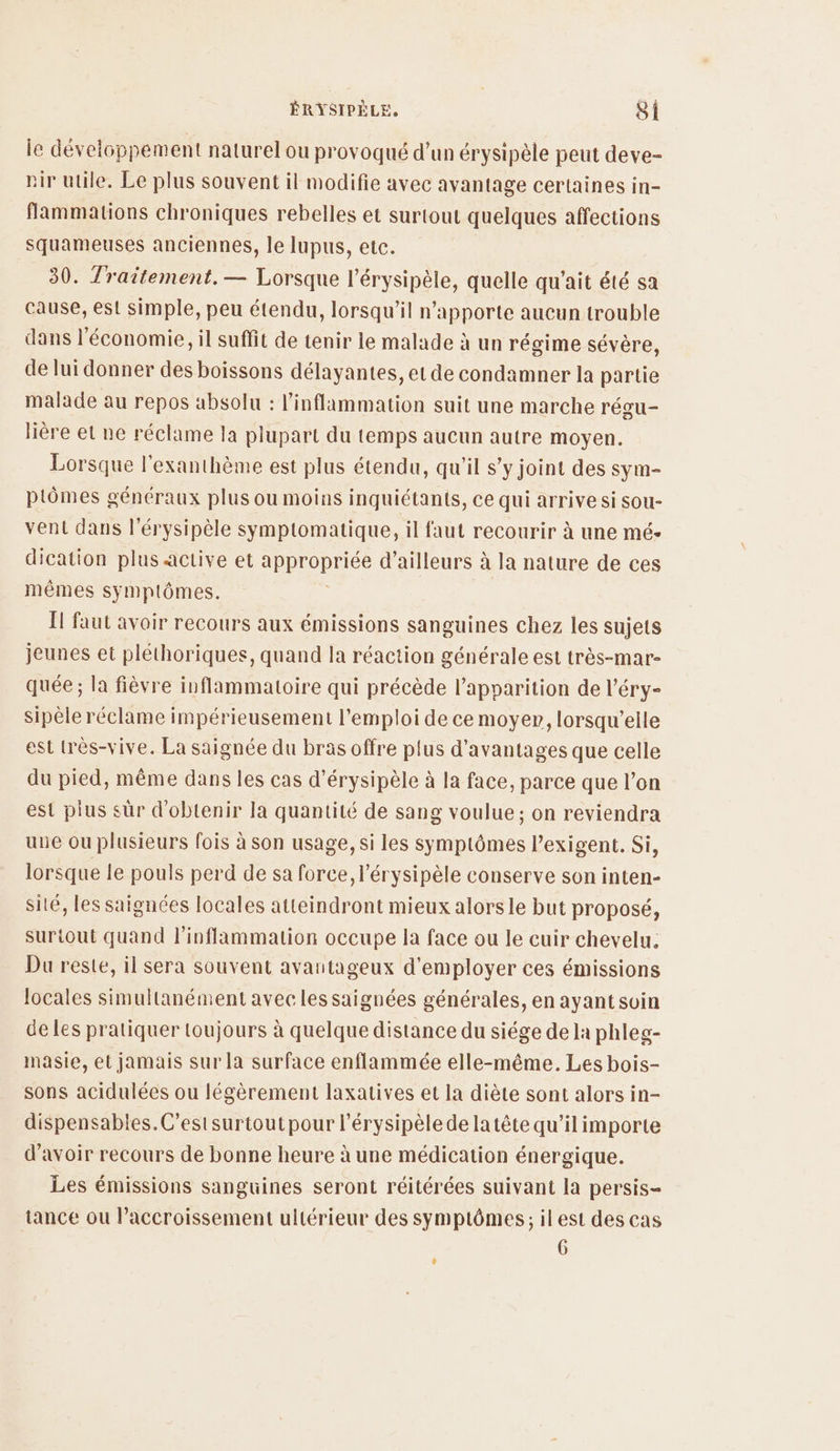 le développement naturel ou provoqué d’un érysipèle peut deve- vir utile. Le plus souvent il modifie avec avantage certaines in- flammations chroniques rebelles et surtout quelques affections squameuses anciennes, le lupus, etc. 30. Traitement. — Lorsque l’érysipèle, quelle qu'ait été sa cause, est simple, peu étendu, lorsqu'il n'apporte aucun trouble dans l'économie, il suffit de tenir le malade à un régime sévère, de lui donner des boissons délayantes, et de condamner la partie malade au repos absolu : l’inflammation suit une marche régu- lière et ne réclame la plupart du temps aucun autre moyen. Lorsque l'exanthème est plus étendu, qu'il s’y joint des sy m- ptômes généraux plus ou moins inquiétants, ce qui arrive si sou- vent dans l’érysipèle symptomatique, il faut recourir à une mé- dication plus active et De d’ailleurs à la nature de ces mêmes symptômes. I faut avoir recours aux émissions sanguines chez les sujets jeunes et pléthoriques, quand la réaction générale est très-mar- quée ; la fièvre inflammatoire qui précède l'apparition de l’éry- sipèle réclame impérieusement l'emploi de ce moyer, lorsqu'elle est très-vive. La saignée du bras offre plus d'avantages que celle du pied, même dans les cas d’érysipèle à la face, parce que l’on est plus sûr d'obtenir la quantité de sang voulue ; on reviendra une ou plusieurs fois à son usage, si les symptômes l’exigent. Si, lorsque le pouls perd de sa force, l’érysipèle conserve son inten- sité, les saïgnées locales atteindront mieux alorsle but proposé, surtout quand l’inflammation occupe la face ou le cuir chevelu. Du reste, il sera souvent avantageux d'employer ces émissions locales simultanément avec les saignées générales, en ayant soin de les pratiquer toujours à quelque distance du siége de la phleg- masie, et jamais sur la surface enflammée elle-même. Les bois- sons acidulées ou légèrement laxatives et la diète sont alors in- dispensables. C’est surtout pour l’érysipèle de latête qu’il importe d’avoir recours de bonne heure à une médication énergique. Les émissions sanguines seront réitérées suivant la persis- tance ou Paccroissement ultérieur des symptômes; ilest des cas 6