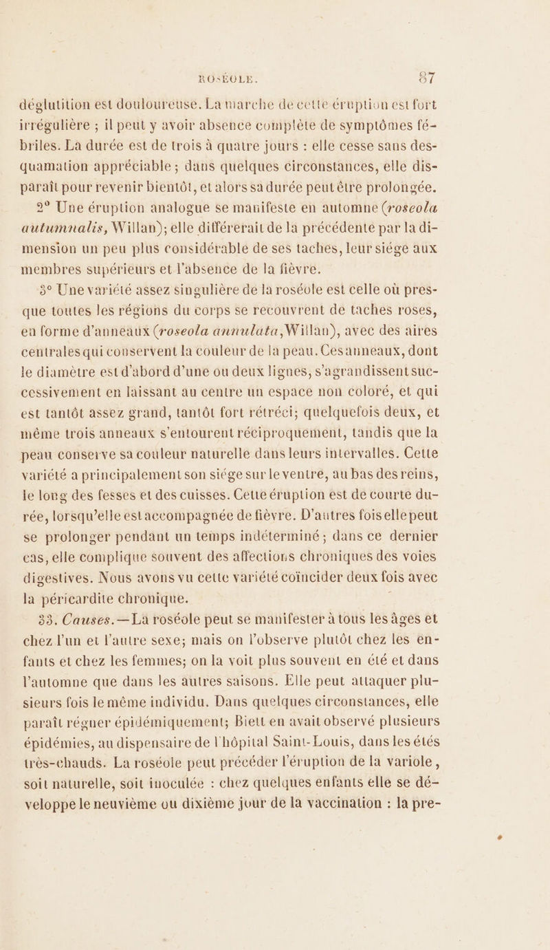 déglutition est douloureuse. La marche de cette éruption est fort irrégulière ; il peut y avoir absence complète de symptômes fé- briles. La durée est de trois à quatre jours : elle cesse sans des- quamation appréciable ; dans quelques circonstances, elle dis- paraît pour revenir bientôt, et alors sa durée peut être prolongée. 2° Une éruption analogue se manifeste en automne (roseola autumnalis, Willan),; elle différerait de la précédente par la di- mension un peu plus considérable de ses taches, leur siége aux membres supérieurs et l'absence de la fièvre. 3° Une variété assez singulière de la roséole est celle où pres- que toutes les régions du corps se recouvrent de taches roses, ea forme d’anneaux (roseola annulata,Willan), avec des aires centrales qui conservent la couleur de la peau.Cesanneaux, dont le diamètre est d’abord d’une ou deux lignes, s'agrandissentsuc- cessivement en laissant au centre un espace non coloré, et qui est tantôt assez grand, tantôt fort rétréci; quelquefois deux, et même trois anneaux s'entourent réciproquement, tandis que la peau conserve sa couleur naturelle dans leurs intervalles. Cette variété a principalement son siége sur le ventre, au bas desreins, le long des fesses et des cuisses. Cette éruption est de courte du- rée, lorsqu'elle estaccompagnée de fièvre. D’autres foiselle peut se prolonger pendant un temps indéterminé ; dans ce dernier cas, elle complique souvent des affections chroniques des voies digestives. Nous avons vu celte variété coïncider deux fois avec la péricardite chronique. 33. Causes.— La roséole peut se manifester à tous les âges et chez l'un et l’autre sexe; mais on lobserve plutôt chez les en- fants et chez les femmes; on la voit plus souvent en été et dans l'automne que dans les autres saisons. Elle peut attaquer plu- sieurs fois le même individu. Dans quelques circonstances, elle paraît régner épidémiquement; Bieit en avait observé plusieurs épidémies, au dispensaire de l'hôpital Saint-Louis, dans les étés très-chauds. La roséole peut précéder l'éruption de la variole, soit naturelle, soit inoculée : chez quelques enfants elle se dé- veloppe le neuvième ou dixième jour de la vaccination : la pre-