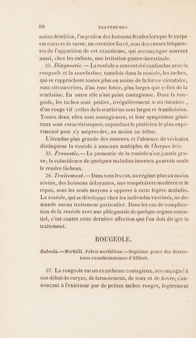 mière dentition, l'ingestion des boissons froides lorsque le corps est couvert de sueur, un exercice forcé, sont des causes fréquen- tes de l'apparition de cet exanthème, qui accompagne souvent aussi, chez les enfants, une irritation gastro-intestinale. 84. Diagnostic. — La roséole a souvent été confondue avec la rougeole et la scarlatine; toutefois dans la roséole, les taches, qui se rapprochent toutes plus ou moins de la forme circulaire, sont circonscrites, d'un rose foncé, plus larges que celles de la scarlatine. En outre elle n’est point contagieuse. Dans la rou- geole, les taches sont pelites, irrégulièrement semi-lunaires , d’un rouge vif : celles dela scarlatine sont larges et framboisées. Toutes deux elles sont contagieuses, et leur symptômes géné- raux sont caractéristiques; cependant le praticien le plus expé- rimenté peut s’y mépreudre, au moins au début. L’étendue plus grande des anneaux et l’absence de vésicules distinguent la roséole à anneaux multiples de l’herpes tris. 85. Pronostic.— Le pronostic de la roséole n’est jamais gra- ve; la coïncidence de quelques maladies internes pourrait seule le rendre fâcheux. 36. Traitement.— Dans tous les cas, un régime plus ou moins sévère, des boissons délayantes, une température modérée et le repos, sont les seuls moyens à opposer à cette légère maladie. La roséole, qui se développe chez les indivudus vaccinés, ne de- mande aucun traitement particulier. Dans les cas de complica- tion de la roséole avec une phlegmasie de quelque organe essen- tiel, c'est contre cette dernière affection que l’on doit diriger le traitement. ROUGEOLE. Rubeola.—Morbilli. Febris morbillosa.—Septième genre des derma- toses exanthémateuses d’Alibert. 37. La rougeole estun exanthème contagieux, accompagné à son débutde coryza, de larmoiement, de toux et de fièvre; s’an- nonçant à l'extérieur par de petites taches rouges, légèrement